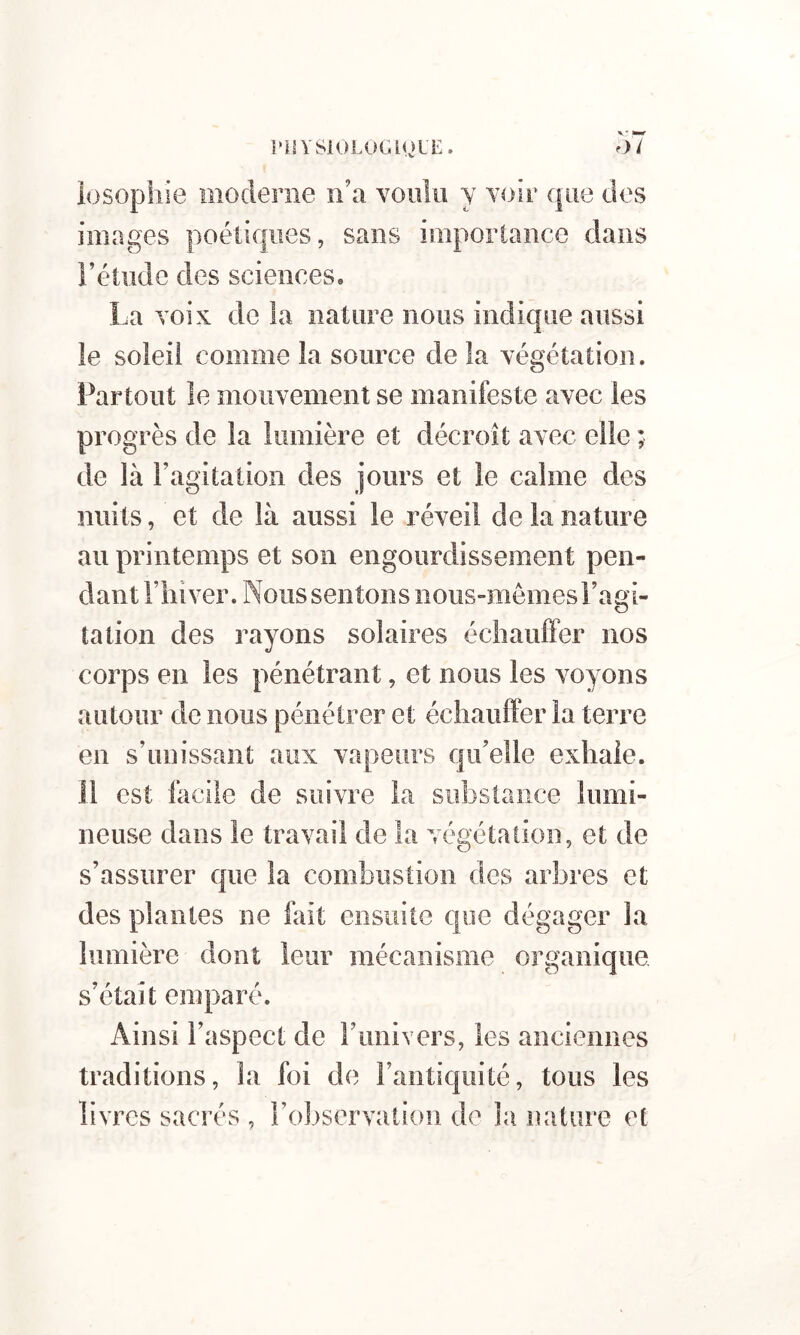 losophie moderne ii’a voiiîii y Yoir que des images poétiques, sans importance dans Fétiidc des sciences. La Yoix de la nature nous indique aussi le soleil comme la source de la végétation. Partout le mouvement se manifeste avec les progrès de la lumière et décroît avec elle ; de là l’agitation des jours et le calme des nuits, et de là aussi le réveil de la nature au printemps et son engourdissement pen- dant Fin ver. Nous sentons nous-mêmes l’agi- tation des rayons solaires échauffer nos corps en les pénétrant, et nous les voyons autour de nous pénétrer et échauffer la terre en s’unissant aux vapeurs qu’elle exhale. 11 est facile de suivre la substance lumi- neuse dans le travail de la végétation, et de s’assurer que la combustion des arbres et des plantes ne fait ensuite que dégager la lumière dont leur mécanisme organique s’était emparé. Ainsi l’aspect de l’univers, les anciennes traditions, la foi de l’antiquité, tous les livres sacrés , l’observation de la nature et