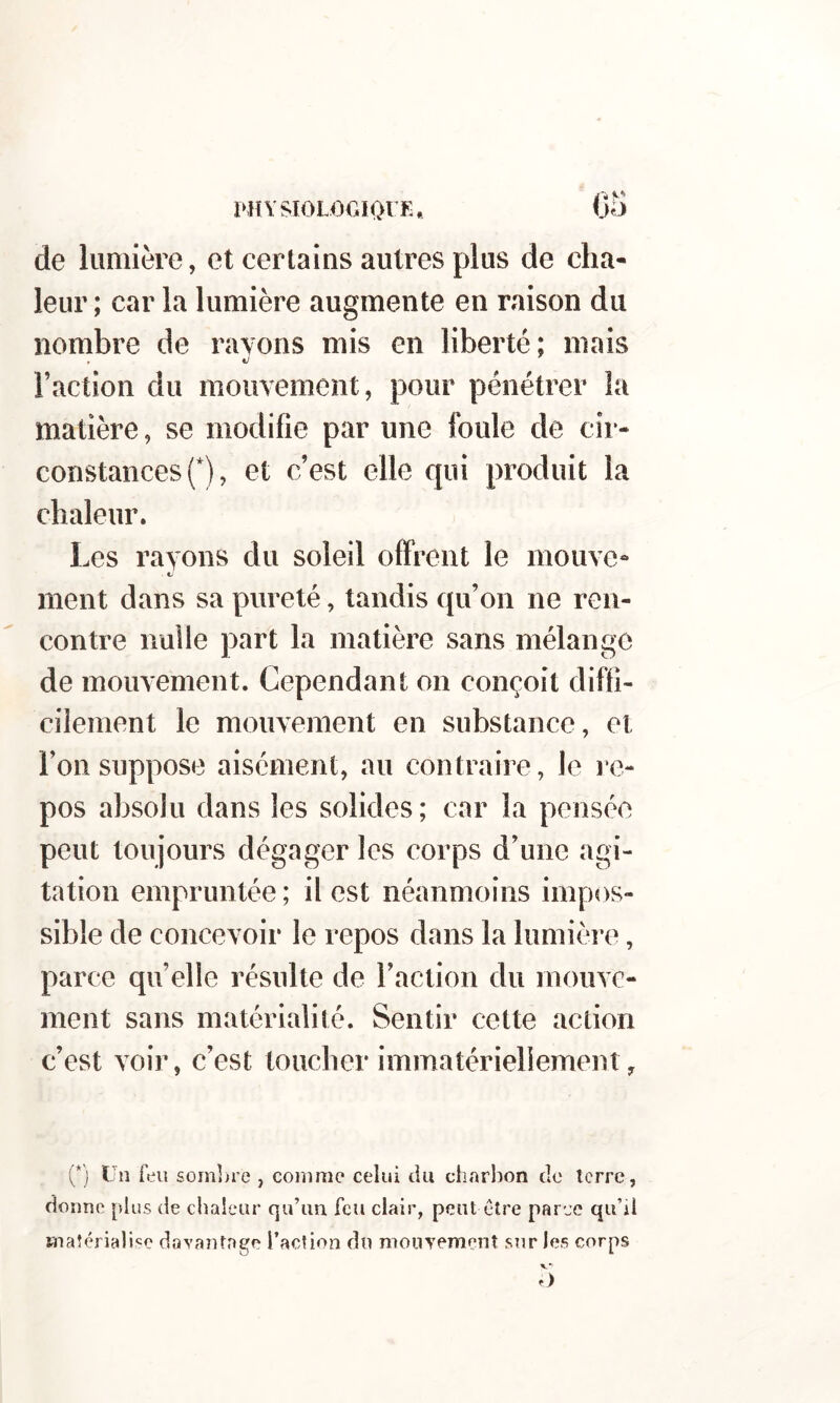 PHYSIOLOGIOIE. €5 de lumière, et certains autres plus de cha- leur ; car la lumière augmente en raison du nombre de rayons mis en liberté; mais Faction du mouvement, pour pénétrer la matière, se modifie par une foule de cir- constances f), et c’est elle qui produit la chaleur. Les rayons du soleil offrent le mouve- ment dans sa pureté, tandis qu’on ne ren- contre nulle part la matière sans mélange de mouvement. Cependant on conçoit diffi- cilement le mouvement en substance, et l’on suppose aisément, au contraire, le re- pos absolu dans les solides ; car la pensée peut toujours dégager les corps d’une agi- tation empruntée ; il est néanmoins impos- sible de concevoir le repos dans la lumière, parce quelle résulte de l’action du mouve- ment sans matérialité. Sentir cette action c’est voir, c’est toucher immatériellement, (*j Un feu soin])re , comme celui du charbon de terre, donne plus de chaleur qu’un feu clair, peut être parce qu’il matérialisme davantage l’action du nioiiyement sur les corps