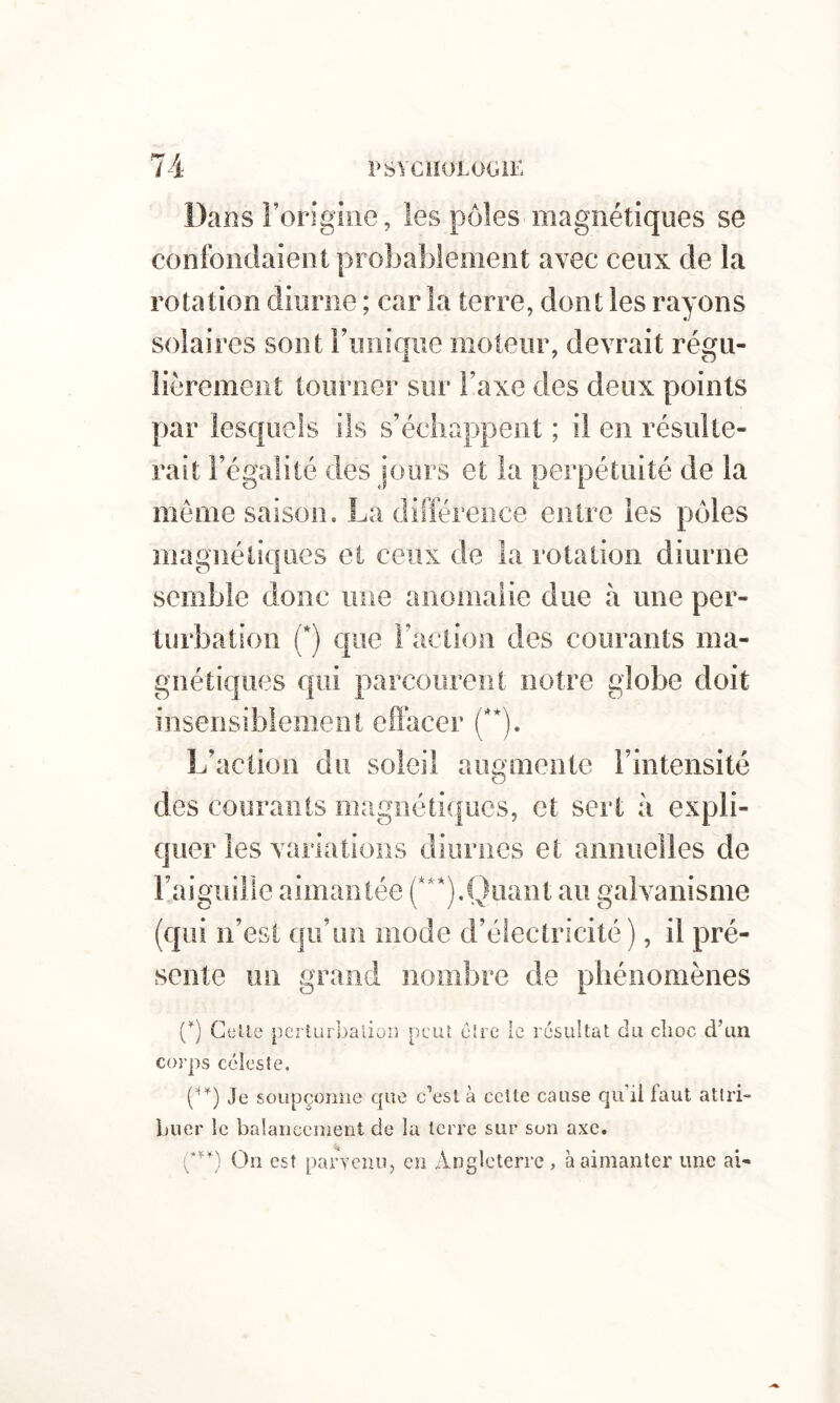 Dans Forigiiie, les pôles magnétiques se confondaient probablement avec ceux de la rotation diurne ; car la terre, dont les rayons solaires sont rimiqiie moteur, devrait régu- lièrement tourner sur Taxe des deux points par lesquels ils s’échappent ; il en résulte- rait l’égalité des jours et la perpétuité de la môme saison, La différence entre les pôdes magnétiques et ceux de la rotation diurne semble donc une anomaiie due à une per- turbation (*) cjiie l’action des courants ma- gnétiques c{iii parcourent notre globe doit inserisibiement effacer ('*). L’action du soleil augmente l’intensité des courants magnétiques, et sert à expli- quer les variations diurnes et annuelles de l’aiguille aimantée (***).Quant au galvanisme (qui n’est qu’un mode d’électricité), il pré- sente un grand nombre de phénomènes (^) Celle pc'îiurbaliüi] peut cire le résultat du choc d’un corps céleste. Je soupçonne que c’est à celte cause qu’il faut attri- buer le balanceiîient de la terre sur sou axe. On est parvenu, en Angleterre, à aimanter une ai**