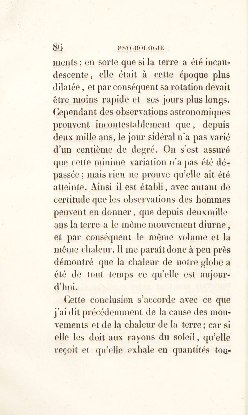 ments ; en sorte que si la terre a été incan-» descente, elle était à cette époque plus dilatée, et par conséquent sa rotation devait être moins rapide et ses jours plus longs. Cependant des observations astronomiques prouvent incontestablement que, depuis deux mille ans, le jour sidéral n’a pas varié d’un centième de degré. On s’est assuré que cette minime variation n’a pas été dé- passée ; mais rien ne prouve qu’elle ait été atteinte. iViiisi il est établi, avec autant de certitude que les observations des hommes peuvent en donner, que depuis deuxmille ans la terre a le même mouvement diurne, et par conséquent le même volume et la même chaleur. 11 me paraît donc à peu près démontré que la chaleur de notre globe a été de tout temps ce qu’elle est aujour- d’hui. Cette conclusion s’accorde avec ce que j’ai dit précédemment de la cause des mou- vements et de la chaleur de la terre ; car si elle les doit aux rayons du soleil, qu’elle reçoit et qu’elle exhale en quantités tou-