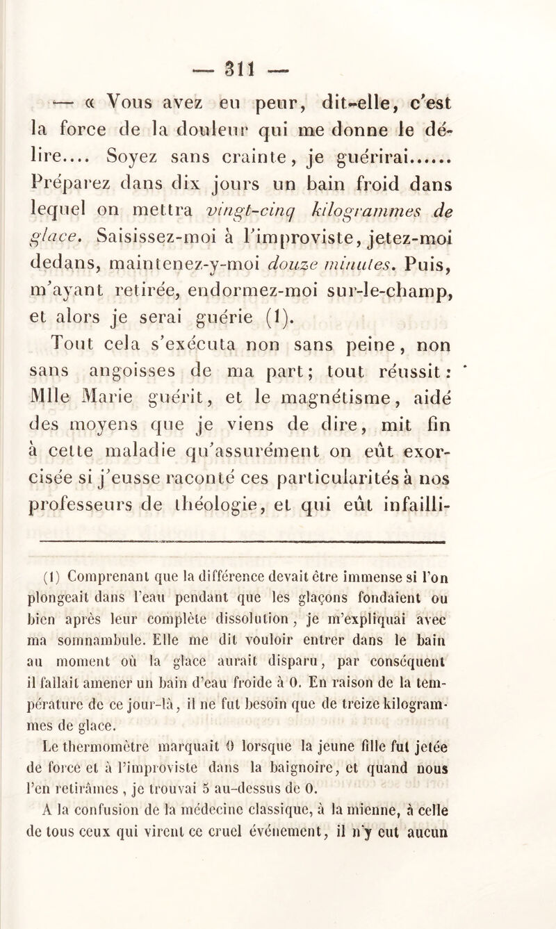 ■— (( Vous avez eu peur, dit-elle, c'est la force de la douleur qui me donne le dé- lire— Soyez sans crainte, je guérirai Préparez dans dix jours un bain froid dans lequel on mettra vingt-cinq kilogiammes de glace. Saisissez-moi à Pimproviste, jetez-moi dedans, maintenez-y-moi douze ininules. Puis, m'ayant retirée, endormez-moi sur-le-champ, et alors je serai guérie (1). Tout cela s'exécuta non sans peine, non sans angoisses de ma part; tout réussit: Mlle Marie guérit, et le magnétisme, aidé des moyens que je viens de dire, mit fin à cette maladie qu'assurément on eût exor- professeurs de théologie, et qui eût infailli- (1) Comprenant que la différence devait être immense si Ton plongeait dans l’eau pendant que les glaçons fondaient ou bien après leur complète dissolution, je m’expliquai avec ma somnambule. Elle me dit vouloir entrer dans le bain au moment où la glace aurait disparu, par conséquent il fallait amener un bain d’eau froide à 0. En raison de la tem- pérature de ce jour-là, il ne fut besoin que de treize kilogram- mes de glace. Le thermomètre marquait 0 lorsque la jeune fille fut jetée de force et à l’improviste dans la baignoire, et quand nous l’en retirâmes , je trouvai 5 au-dessus de 0. A la confusion de la médecine classique, à la mienne, à celle de tous ceux qui virent ce cruel événement, il ivy eut aucun