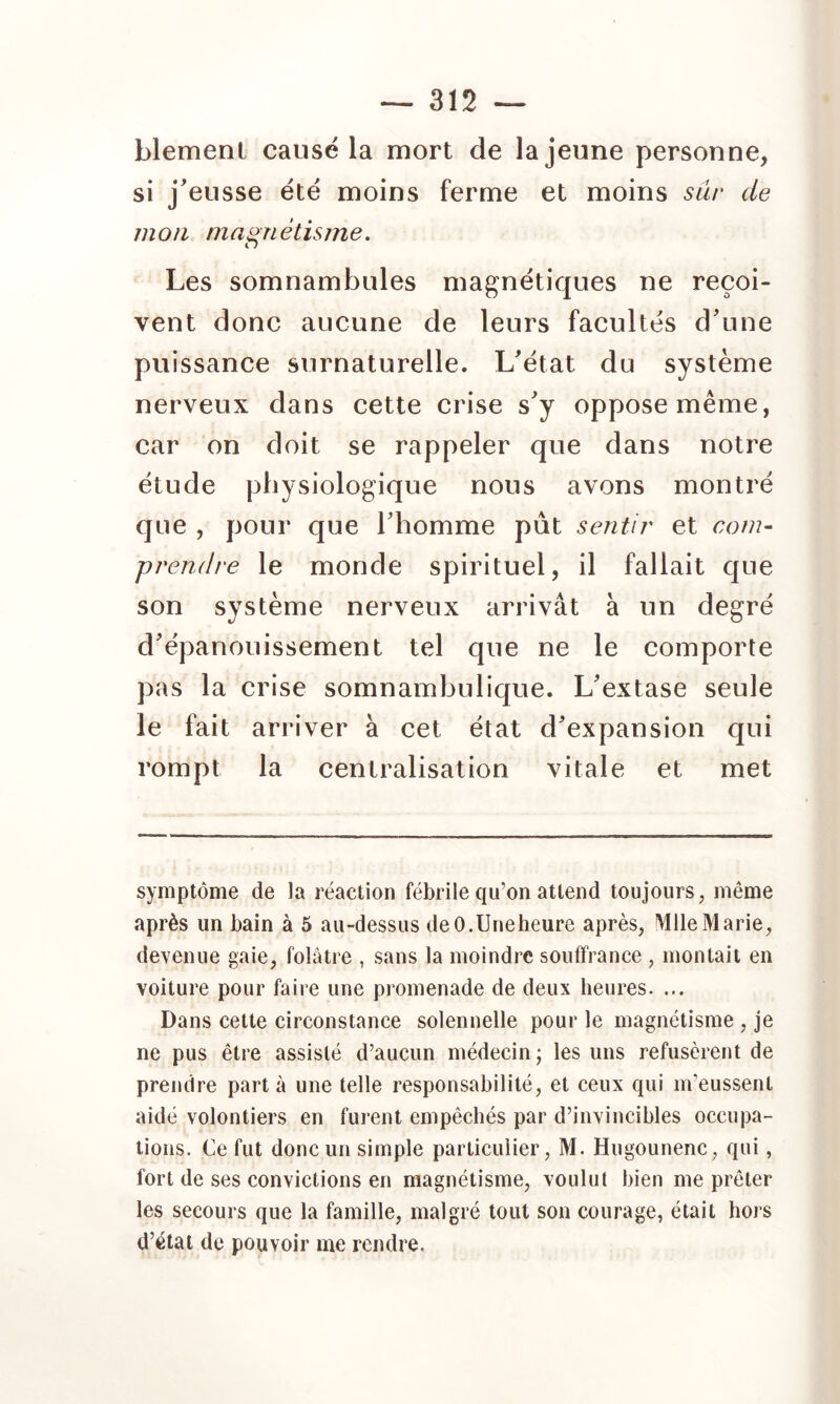 blemenl causé la mort de la jeune personne, si j'eusse été moins ferme et moins sûr de mon magnétisme. Les somnambules magnétiques ne reçoi- vent donc aucune de leurs facultés d'une puissance surnaturelle. L'état du système nerveux dans cette crise s'y oppose même, car on doit se rappeler que dans notre étude physiologique nous avons montré que , pour que l'homme pût sentir et com- prendre le monde spirituel, il fallait que son système nerveux arrivât à un degré d'épanouissement tel que ne le comporte pas la crise somnambulique. L'extase seule le fait arriver à cet état d'expansion qui rompt la centralisation vitale et met symptôme de la réaction fébrile qu’on attend toujours, même après un bain à 5 au-dessus de 0. Une heure après, Mlle Marie, devenue gaie, folâtre , sans la moindre souffrance , montait en voiture pour faire une promenade de deux heures. ... Dans cette circonstance solennelle pour le magnétisme , je ne pus être assisté d’aucun médecin ; les uns refusèrent de prendre parta une telle responsabilité, et ceux qui m’eussent aidé volontiers en furent empêchés par d’invincibles occupa- tions. Ce fut donc un simple particulier, M. Hugounenc, qui, fort de ses convictions en magnétisme, voulut bien me prêter les secours que la famille, malgré tout son courage, était hors d’état de pouvoir me rendre.