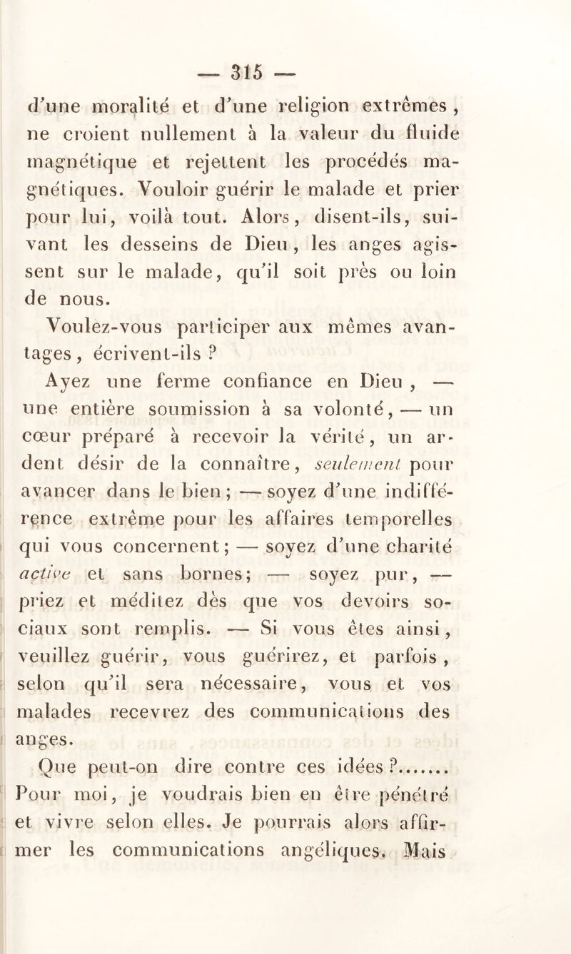 d^une moralité et d^ine religion extrêmes , ne croient nullement à la valeur du fluide magnétique et rejettent les procédés ma- gnétiques. Vouloir guérir le malade et prier pour lui, voilà tout. Alors, disent-ils, sui- vant les desseins de Dieu , les anges agis- sent sur le malade, qu'il soit près ou loin de nous. Voulez-vous participer aux mêmes avan- tages, écrivent-ils? Ayez une ferme confiance en Dieu , — une entière soumission à sa volonté, — un cœur préparé à recevoir la vérité, un ar- dent désir de la connaître, seulement \iOuv avancer dans le bien; —soyez d'une indiffé- rence extrême pour les affaires temporelles qui vous concernent; — soyez d'une charité active et sans bornes; — soyez pur, — priez et méditez dès que vos devoirs so- ciaux sont remplis. — Si vous êtes ainsi, veuillez guérir, vous guérirez, et parfois, selon qu'il sera nécessaire, vous et vos malades recevrez des communications des anges. Que peut-on dire contre ces idées ? Pour moi, je voudrais bien en être pénétré et vivie selon elles. Je pourrais alors affir- mer les communications angéliques. Mais