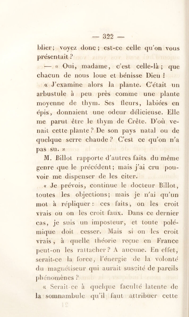 blier; voyez donc; est-ce celle qu'on vous présentait ? — « Oui, madame, c'est celle-là ; que chacun de nous loue et bénisse Dieu i « J'examine alors la plante. C'était un arbustule à peu près comme une plante moyenne de thym. Ses fleurs, labiées en épis, donnaient une odeur délicieuse. Elle me parut être le thym de Crête. D'où ve- nait cette plante ? De son pays natal ou de quelque serre chaude ? C'est ce qu'on n'a pas su. » M. Billot rapporte d'autres faits du même genre que le précédent; mais j’ai cru pou- voir me dispenser de les citer. « Je prévois, continue le docteur Billot, toutes les objections; mais je n'ai qu'un mot à répliquer : ces faits, on les croit vrais ou on les croit faux. Dans ce dernier cas, je suis un imposteur, et toute polé- mique doit cesser. Mais si on les croit vrais , à quelle théorie reçue en France ])eui-on les rattacher.^ A aucune. En effet, serait-ce la foi‘ce, l'énergie de la volonté du magnétiseur qui aurait suscité de pareils ])bénomènes ? (( Serait-ce à quelque faculté latente de la somnambule qu’il faut attribuer cette