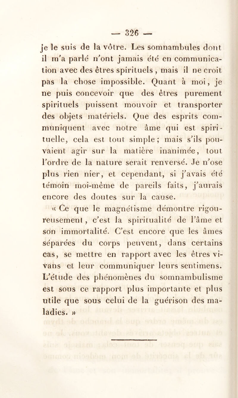 je le suis de la vôtre. Les somnambules dont il m'a parle n'ont jamais été en communica- tion avec des êtres spirituels , mais il ne croit pas la chose impossible. Quant à moi, je ne puis concevoir que des êtres purement spirituels puissent mouvoir et transporter des objets matériels. Que des esprits com- muniquent avec notre âme qui est spiri- tuelle, cela est tout simple; mais s'ils pou- vaient agir sur la matière inanimée, tout l'ordre de la nature serait renversé. Je n'ose plus rien nier, et cependant, si j'avais été témoin moi-même de pareils faits, j'aurais encore des doutes sur la cause. a Ce que le magnétisme démontre rigou- reusement , c'est la spiritualité de l'âme et son immortalité. C'est encore que les âmes séparées du corps peuvent, dans certains cas, se mettre en rapport avec les êtres vi- vans et leur communiquer leurs sentimens. L'étude des phénomènes du somnambulisme est sous ce rapport plus importante et plus utile que sous celui de la guérison des ma- ladies. »