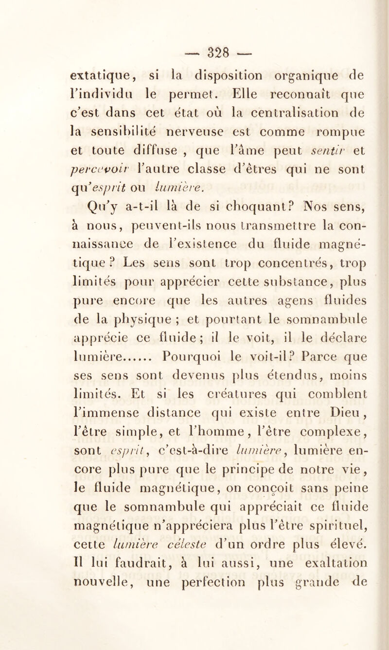 extatique, si la disposition organique de rindividu le pernieî. Elle reconnaît que c'est dans cet état où la centralisation de la sensibilité nerveuse est comme rompue et toute diffuse , que l'âme peut sentir et percevoir Tautre classe d'êtres qui ne sont q\\ esprit ou lumière. Qu'y a-t-il là de si choquant? Nos sens, à nous, peuvent-ils nous transmettre la con- naissance de l'existence du fluide magné- tique ? Les sens sont trop concentrés, trop limités pour apprécier cette substance, plus pure encore que les autres agens fluides de la physique ; et pourtant le somnambule apprécie ce fluide; il le voit, il le déclare lumière Pourquoi le voit-il? Parce que ses sens sont devenus plus étendus, moins limités. Et si les créatures qui comblent l'immense distance qui existe entre Dieu, l'être simple, et l'homme, l'être complexe, sont esprit., c'est-à-diî'e lumière^ lumière en- core plus pure que le principe de notre vie, le fluide magnétique, on conçoit sans peine que le somnambule qui appréciait ce fluide magnétique n'appréciera plus l'être spirituel, cette Lumière céleste d'un ordre plus élevé. Il lui faudrait, à lui aussi, une exaltation nouvelle, une perfection plus grande de