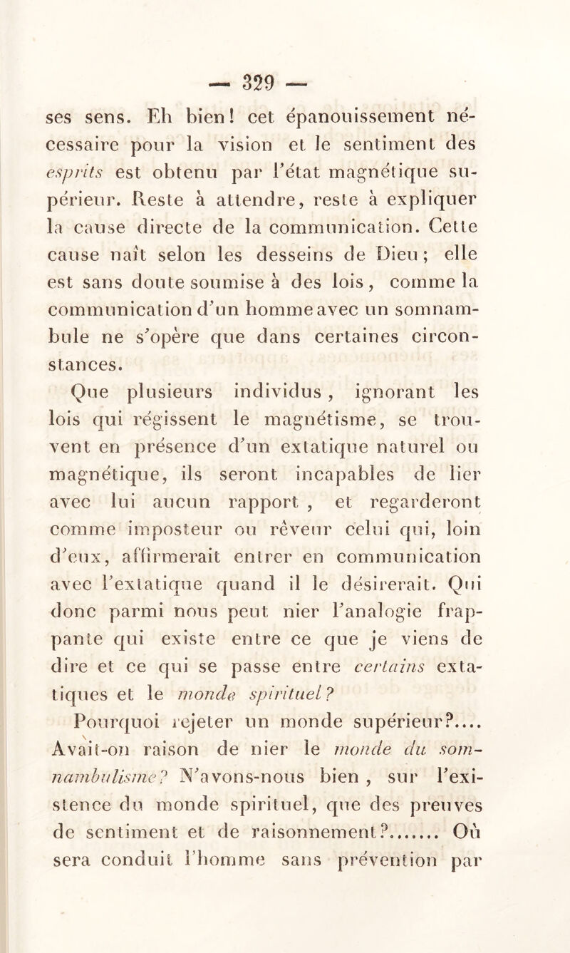 ses sens. Eh bien! cet épanouissement né- cessaire pour la vision et îe sentiment des esprits est obtenu par Tétât magnétique su- périeur. Reste à attendre, reste à expliquer la cause directe de la communication. Cette cause naît selon les desseins de Dieu; elle est sans doute soumise à des lois, comme la communication d\m homme avec un somnam- bule ne s^opère que dans certaines circon- stances. Que plusieurs individus , ignorant les lois qui régissent le magnétisme, se trou- vent en présence d\in extatique naturel ou magnétique, ils seront incapables de lier avec lui aucun rapport , et regarderont comme imposteur ou rêveur celui qui, loin d'eux, afFirmerait entrer en communication avec Texlatique quand il le désirerait. Qui donc parmi nous peut nier Tanalogie frap- pante qui existe entre ce que je viens de dire et ce qui se passe entre certains exta- tiques et le monde spirituel ? Pourquoi rejeter un monde supérieur?.... Avait-on raison de nier le monde du som- nambulisme? N'avons-nous bien , sur Texi- slence do monde spirituel, que des preuves de sentiment et de raisonnement?. Où sera conduit Tbomme sans prévention par