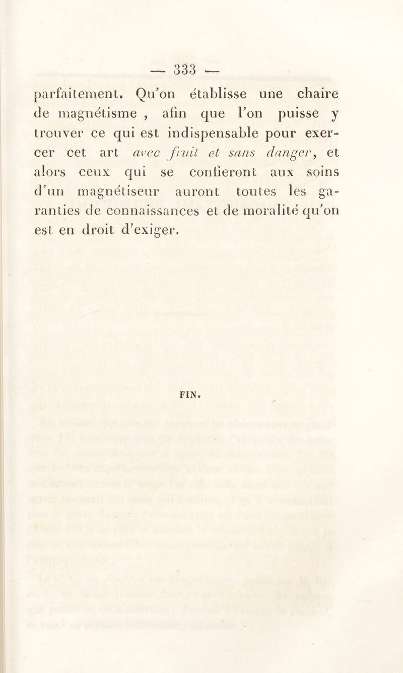 parfaitement. Quon établisse une chaire de magnétisme , afin que Ton puisse y trouver ee qui est indispensable pour exer» cer cet art a^-ec fruit et sans danger^ et alors ceux qui se confieront aux soins d'un magnétiseur aui’ont toutes les ga- ranties de connaissances et de moralité qu'on est en droit d'exiger.