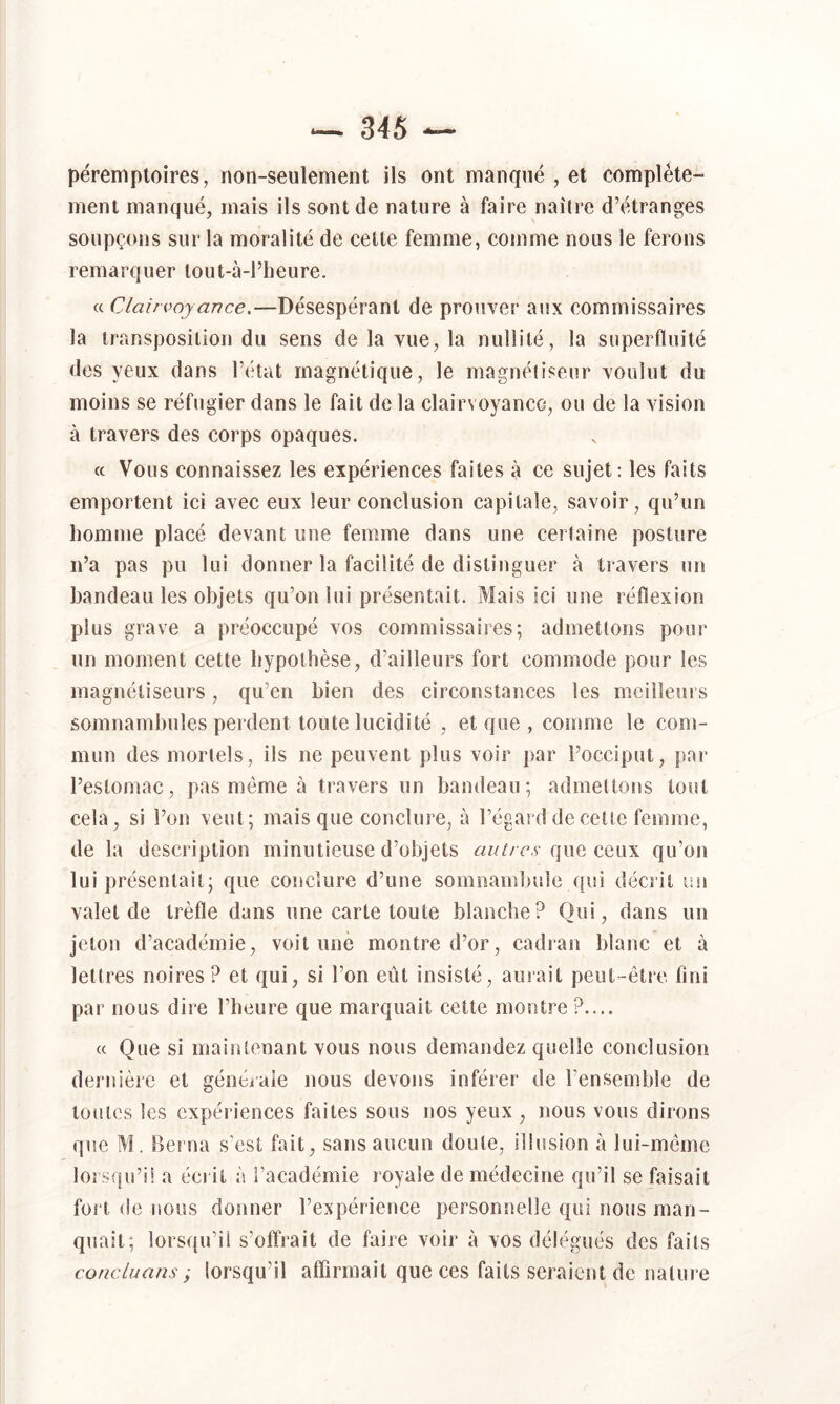 péremptoires, non-seulement ils ont manqué , et complète- ment manqué, mais ils sont de nature à faire naîlre d’étranges soupçons sur la moralité de celte femme, comme nous le ferons remarquer lout-à-l’heure. (c Clairvoyance.—Désespérant de prouver aux commissaires la transposition du sens de la vue, la nullité, la superfluité des yeux dans l’état magnétique, le magnélisenr voulut du moins se réfugier dans le fait de la clairs oyanco, ou de la vision à travers des corps opaques. ce Vous connaissez les expériences faites à ce sujet: les faits emportent ici avec eux leur conclusion capitale, savoir, qu’un homme placé devant une femme dans une certaine posture n’a pas pu lui donner la facilité de distinguer à travers un handeau les objets qu’on lui présentait. Mais ici une réflexion plus grave a préoccupé vos commissaires; admettons pour un moment cette hypothèse, d’ailleurs fort commode pour les magnétiseurs, qu’en bien des circonstances les meilleurs somnambules perdent toute lucidité , et que , comme le com- mun des mortels, ils ne peuvent plus voir par l’occiput, par l’estomac, pas même à travers un bandeau; admettons tout cela, si l’on veut; mais que conclure, à l’égard de cette femme, de la description minutieuse d’objets autres que ceux qu’on lui présentait; que conclure d’une somnambule qui décîit un valet de trèfle dans une carte toute blanche? Qui, dans un jeton d’académie, voit une montre d’or, cadran blanc et à lettres noires ? et qui, si l’on eût insisté, aurait peut-être fini par nous dire l’heure que marquait cette montre?.... « Que si maintenant vous nous demandez quelle conclusion dernière et généiaie nous devons inférer de l’ensemble de toutes les expériences faites sous nos yeux , nous vous dirons que M. Berna s'est fait, sans aucun doute, illusion à lui-même lorsqu’il a écrit à l’académie royale de médecine qu’il se faisait fort de nous donner l’expérience personnelle qui nous man- quait; lorsqu’il s’offrait de faire voir à vos délégués des faits conclu ans i lorsqu’il aflirmait que ces faits seraient de nature