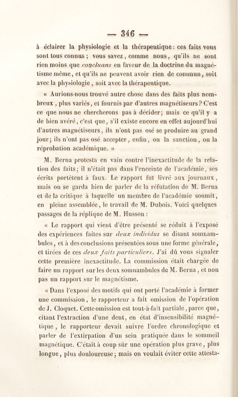 à éclairer la physiologie et la thérapeutique ; ces faits vous sont tous connus ; vous savez , comme nous, qu’ils ne sont rien moins que concluans en faveur de la doctrine du magné- tisme même, et qu’ils ne peuvent avoir rien de commun, soit avec la physiologie, soit avec la thérapeutique. « Aurions-nous trouvé autre chose dans des faits plus nom- breux , plus variés, et fournis par d’autres magnétiseurs? C’est ce que nous ne chercherons pas à décider j mais ce qu’il y a de bien avéré, c’est que, s’il existe encore en effet aujourd’hui d’autres magnétiseurs, ils n’ont pas osé se produire au grand jour; ils n’ont pas osé accepter, enfin, ou la sanction, ou la réprobation académique. » M. Berna protesta en vain contre l’inexactitude de la rela- tion des faits; il n’était pas dans l’enceinte de l’académie, ses écrits portètent à faux. Le rapport fut livré aux journaux, mais on se garda bien de parler de la réfutation de M. Berna et delà critique à laquelle un membre de l’académie soumit, en pleine assemblée, le travail de M. Dubois. Voici quelques passages de la réplique de M. Husson : « Le rapport qui vient d’être présenté se réduit à l’exposé des expériences faites sur deux individus se disant somnam- bules, et à des conclusions présentées sous une forme générale, et tirées de ces deux Jaits particuliers. J’ai dû vous signaler cette première inexactitude. La commission était chargée de faire un rapport sur les deux somnambules de M. Berna, et non pas un rapport sur le magnétisme. «Dans l’exposé des motifs qui ont porté l’académie à former une commission, le rapporteur a fait omission de l’opération de J. Cloquet. Cette omission est tout-à-fait partiale, parce que, citant l’extraction d’une dent, en état d’insensibilité magné- tique , le rapporteur devait suivre l’ordre chronologique et parler de l’extirpation d’un sein pratiquée dans le sommeil magnétique. C’était à coup sûr une opération plus grave, plus longue, plus douloureuse; mais on voulait éviter cette attesta-