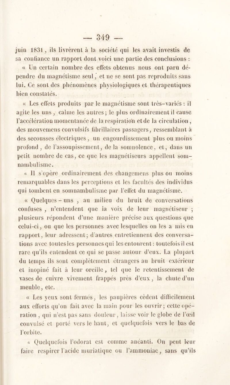 M9 juin 1831 ^ ils livrèrent à la société qui les avait investis de sa confiance un rapport dont voici une partie des conclusions ; « Un certain nombre des effets obtenus nous ont paru dé- pendre du magnétisme seul^ et ne se sont pas reproduits sans lui. Ce sont des phénomènes physiologiques et thérapeutiques bien constatés. <c Les effets produits par le magnétisme sont très-variés : il agite les uns, calme les autres; le plus ordinairement il cause l’accélération momentanée de la respiration et de la circulation, des mouvemens convulsifs fibrillaires passagers, ressemblant à des secousses électriques, un engourdissement plus ou moins profond, de l’assoupissement, delà somnolence, et, dans un petit nombre de cas, ce que les magnétiseurs appellent som- nambulisme. « Il s’opère ordinairement des changemens plus ou moins remarquables dans les perceptions et les facultés des individus qui tombent en somnambulisme par l’eflét du magnétisme. « Quelques-uns , au milieu du bruit de conversations confuses , n’entendent que ia voix de leur magnétiseur ; plusieurs répondent d’une manière précise aux questions que celui-ci, ou que les personnes avec lesquelles on les a mis en rapport, leur adressent; d’autres entretiennent des conversa- tions avec toutesies personnesqui les entourent ; toutefois il est rare qu’ils entendent ce qui se passe autour d’eux. La plupart du temps ils sont complètement étrangers au bruit extérieur et inopiné fait à leur oreille, tel que le retentissement de vases de cuivre vivement frappés près d’eux, la chute d’un meuble, etc. « Les yeux sont fermés, les paupières cèdent difficilement aux efforts qu’on fait avec la main pour les ouvrir; cette opé- ration , qui n’est pas sans douleur, laisse voir le globe de l’œil convulsé et porté vers le haut, et quelquefois vers le bas de l’orbite. « Quelquefois l’odorat est comme anéanti. On peut leur faire respirei l’acide muriatique ou l’ammoniac, sans qu’ils