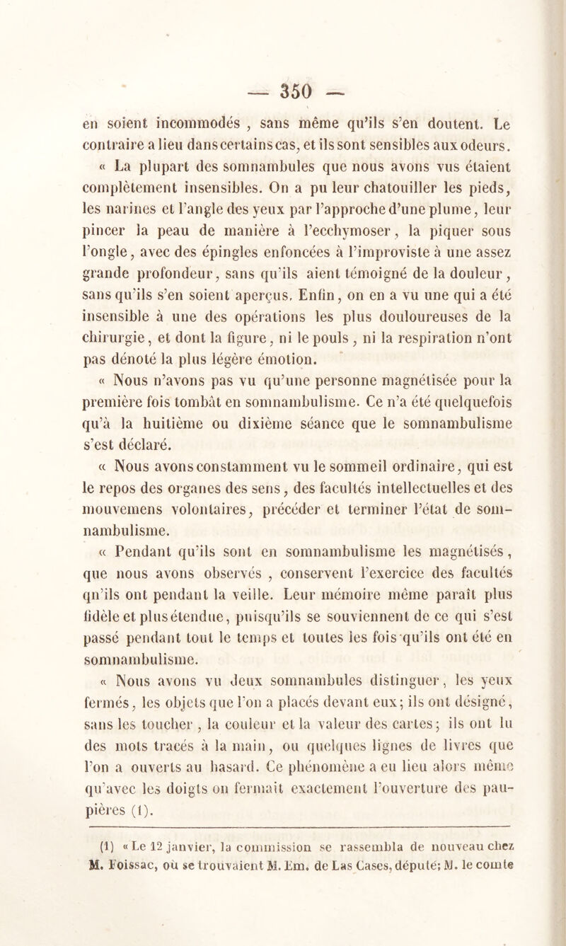 en soient incommodés , sans même qu’ils s’en doutent. Le contraire a lieu dans certains cas, et ils sont sensibles aux odeurs. « La plupart des somnambules que nous avons vus étaient complètement insensibles. On a pu leur chatouiller les pieds, les narines et l’angle des yeux par l’approche d’une plume, leur pincer la peau de manière à l’ecchymoser, la piquer sous l’ongle, avec des épingles enfoncées à l’improviste à une assez grande profondeur, sans qu’ils aient témoigné de la douleur, sans qu’ils s’en soient aperçus. Enfin, on en a vu une qui a été insensible à une des opérations les plus douloureuses de la chirurgie, et dont la figure, ni le pouls , ni la respiration n’ont pas dénoté la plus légère émotion. « Nous n’avons pas vu qu’une personne magnétisée pour la première fois tombât en somnambulisme. Ce n’a été quelquefois qu’à la huitième ou dixième séance que le somnambulisme s’est déclaré. et Nous avons constamment vu le sommeil ordinaire, qui est le repos des organes des sens, des facultés intellectuelles et des mouvemens volontaires, précéder et terminer l’état de som- nambulisme. « Pendant qu’ils sont en somnambulisme les magnétisés, que nous avons observés , conservent l’exercice des facultés qu’ils ont pendant la veille. Leur mémoire meme paraît plus fidèle et plus étendue, puisqu’ils se souviennent de ce qui s’est passé pendant tout le temps et toutes les fois qu’ils ont été en somnambulisme. « Nous avons vu deux somnambules distinguer, les yeux fermés, les objets que l’on a placés devant eux; ils ont désigné, sans les toucher , la couleur et la valeur des cartes; ils ont lu des mots tracés à la main, ou quelques lignes de livres que l’on a ouverts au hasard. Ce phénomène a eu lieu alors même qu’avec les doigts on fermait exactement l’ouverture des pau- pières (t). (1) « Le 12 janvier, la commission se rassembla de nouveau chez M. Loissac, ou se trouvaient M. Em. de Las Cases, député; IVJ. le comte