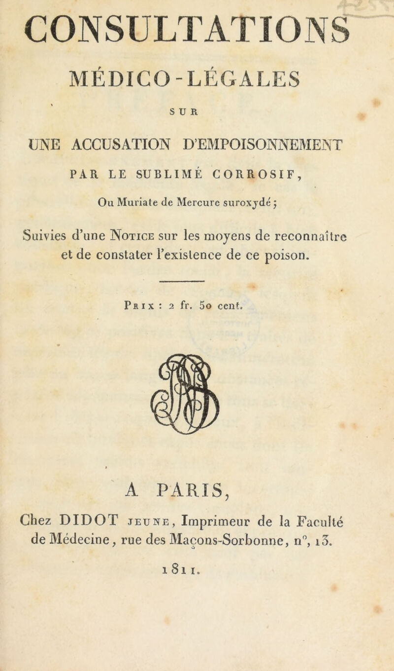 CONSULTATIONS MÉDICO-LÉGALES SUR UNE ACCUSATION D’EMPOISONNEMENT PAR LE SUBLIMÉ CORROSIF, Ou Muriate de Mercure suroxjdé j Suivies d’une Notice sur les moyens de reconnaître et de constater l’existence de ce poison. Prix: 2 fr. 5o cent. A PARIS, Chez DIDOT JEUNE, Imprimeur de la Faculté de Médecine, rue des Maçons-Sorbonne, n'’, i3. 1811.