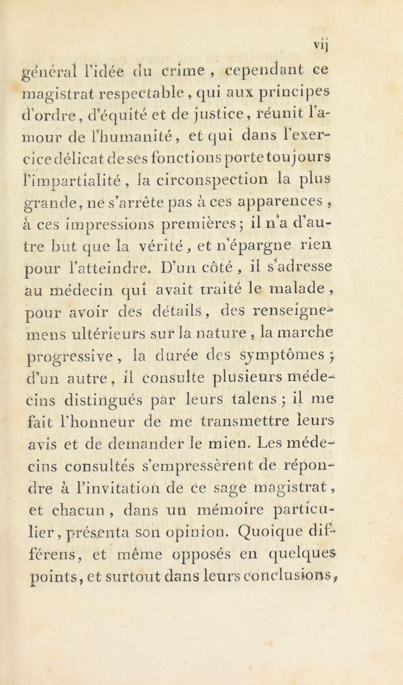 générai l’idée un crime , cependant ce magistrat respectable , qui aux principes d’ordre, d’équité et de justice, réunit la- niour de l’humanité, et qui dans l’exer- cjcedélicatdesesfonctionspovtetoujours l’impartialité , la circonspection la plus grande, né s’arrête pas à ces apparences , à ces impressions premières; il n’a d’au- tre but que la vérité, et n’épargne rien pour l’atteindre. D’un côté, il s'adresse au médecin qui avait traité le malade , pour avoir des détails, des renseigne-- mens ultérieurs sur la nature , la marche progressive, la durée des sjmptômes ; d’un autre, il consulte plusieurs méde- cins distingués par leurs talens ; il me fait l’honneur de me transmettre leurs avis et de demander le mien. Les méde- cins consultés s’empressèrent de répon- dre à l’invitation de ce sage magistrat, et chacun , dans un mémoire particu- lier, présenta son opinion. Quoique diD férens, et même opposés en quelques points, et surtout dans leurs conclusions^