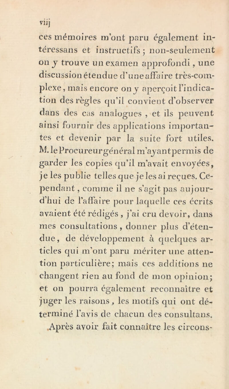 VU] ces mémoires m’ont paru également iii- téressans et iiistructifs j non-seulement on J trouve un examen approfondi, une discussion étendue d’uneaffaire très-com- plexe, mais encore on j aperçoit l’indica- tion des règles cju’il convient d’observer dans des cas analogues , et ils peuvent ainsi fournir des applications importan- tes et devenir par la suite fort utiles. leProcureurgénéral m’ajantpermis de garder les copies qu’il m’avait envoyées, je les publie telles que je les ai reçues. Ce- pendant , comme il ne s’agit pas aujour- d’hui de l’affaire pour laquelle ces écrits avaient été rédigés , j’ai cru devoir, dans mes consultations , donner plus d’éten- due, de développement à quelques ar- ticles qui m’ont paru mériter une atten- tion particulière; mais ces additions ne changent rien au fond de mon opinion; et on pourra egalement reconnaître et juger les raisons, les motifs qui ont dé- terminé l’avis de chacun des consultans. .Ap rès avoir fait connaître les circons-