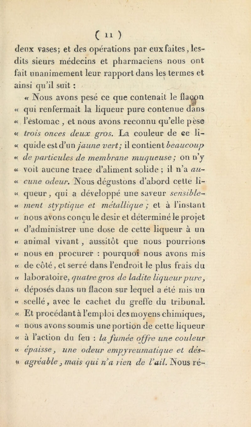 deux vases; et des opérations par eux faites, les- dits sieurs médecins et pharmaciens nous ont fait unanimement leur rapport dans les termes et ainsi qu’il suit ; / « qui renfermait la liqueur pure contenue dans « l’estomac , et nous avons reconnu qu’elle pèse « trois onces deux gros. La couleur de ce li- « quide est d’un jaune vert; il contient beaucoup *< de particules de membrane muqueuse ; on n’y « voit aucune trace d’aliment solide ; il n’a au-- « curie odeur, Nous dégustons d’abord celle li- « queur, qui a développé une saveur sensible-^ « ment stjptique et métallique ; et à l’instant Cf nous avons conçu le désir el déterminé le projet Cf d’administrer une dose de cette liqueur à un « animal vivant, aussitôt que nous pourrions €c nous en procurer ; pourquoi nous avons mis « de côté, et serré dans l’endroit le plus frais du fc laboratoire, quatre gros de ladite liqueur pure y fc déposés dans un flacon sur lequel a été mis un « scellé, avec le cachet du greffe du tribunal, cc Et procédant à l’emploi des moyens chimiques, Cf nous avons soumis une portion de cette liqueur cc à l’action du feu : la fumée offre une couleur cc épaisse y une odeur empjreurnatique et dés- U agréable y mais qui na rien de Uail. Nous ré-