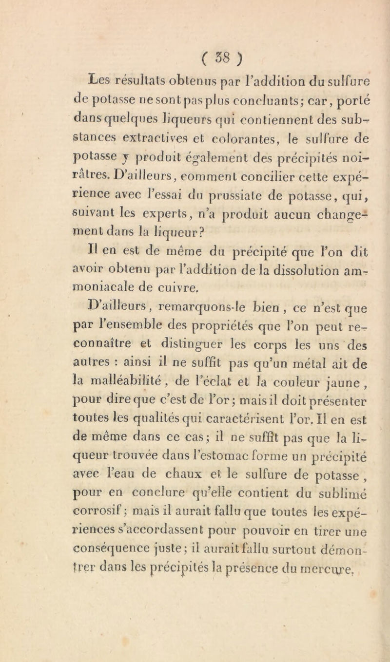 Les résultats obtenus par l’addition du sulfure de potasse ne sont pas plus concluants; car, porté dans quelques liqueurs qui contiennent des sub- stances extractives et colorantes, le sull’ure de potasse J produit egalement des précipités noi- râtres. D’ailleurs, comment concilier celte expé- rience avec l’essai du prussiale de potasse, qui, suivant les experts, n’a produit aucun change- ment dans la liqueur? Il en est de même du précipité que l’on dit avoir obtenu par l’addition de la dissolution am- moniacale de cuivre. D’ailleurs, remarquonsde bien , ce n’est que par 1 ensemble des propriétés que l’on peut re- connaître et distinguer les corps les uns des autres : ainsi il ne suffit pas qu’un métal ait de la malléabilité, de l’éclat et la couleur jaune, pour dire que c’est de l’or; mais il doit présenter toutes les qualités qui caractérisent l’or. Il en est de même dans ce cas; il ne suffît pas que la li- queur trouvée dans l’estomac forme un précipité avec l’eau de chaux et le sulfure de potasse , pour en conclure qu’elle contient du sublimé corrosif; mais il aurait fallu que toutes les expé- riences s’accordassent pour pouvoir en tirer une conséquence juste; il aurait fallu surtout démon- trer dans les précipités la présence du mercure.