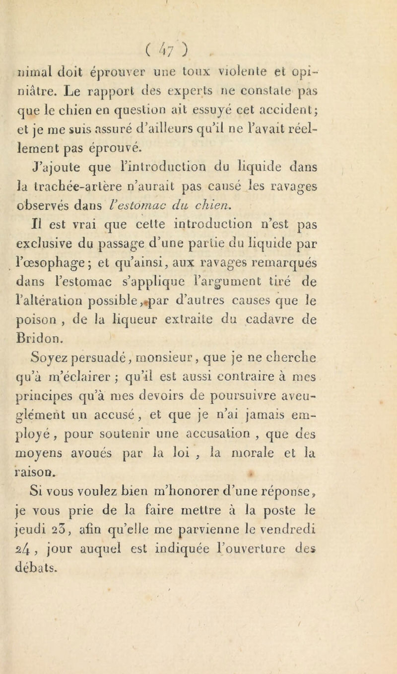 t ( 47 ) uimal doit éprouver une toux violeule et opi- niâtre. Le rapport des experts ne constate pas que le chien en question ait essuyé cet accident; et je me suis assuré d’ailleurs qu’il ne l’avait réel- lement pas éprouvé. J’ajoute que l’inlroduclion du liquide dans la trachée-artère n’aurait pas causé les ravages observés dans Vestomac dit chien. Il est vrai que cette introduction n’est pas exclusive du passage d’une partie du liquide par l’œsophage; et qii’ainsi, aux ravages remarqués dans l’estomac s’applique l’argument tiré de l’altération possible,»par d’autres causes que le poison , de la liqueur extraite du cadavre de Bridon. Soyez persuadé, monsieur, que je ne cherche qu’à m’éclairer ; qu’il est aussi contraire à mes principes qu’a mes devoirs de poursuivre aveu- glément un accusé, et que je n’ai jamais em- plüj^é, pour soutenir une accusation , que des moyens avoués par la loi , la morale et la raison. Si vous voulez bien m’honorer d’une réponse, je vous prie de la faire mettre à la poste le jeudi 23, afin qu’elle me parvienne le vendredi 24 , jour auquel est indiquée l’ouverture des débats.