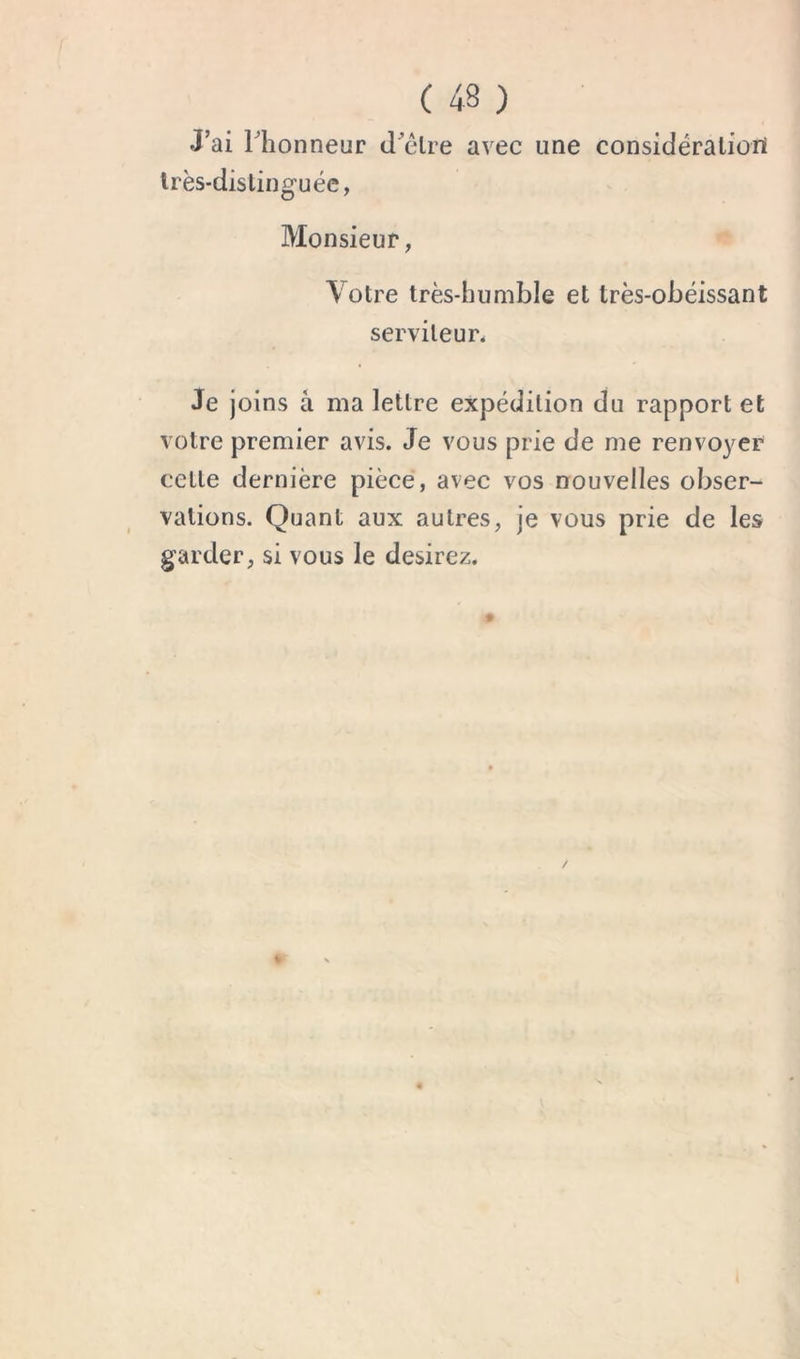 J’ai Thonneur cl’êlre avec une considéraliüil Irès-dislinguéc, Monsieur, Votre très-humble et très-obéissant serviteur* Je joins â ma lettre expédition du rapport et votre premier avis. Je vous prie de me renvoyer cette dernière pièce, avec vos nouvelles obser- vations. Quant aux autres, je vous prie de les garder, si vous le desirez.