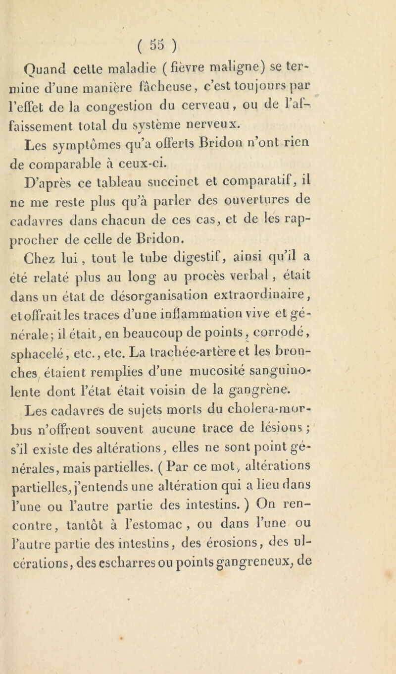 ( 33 ) Quand celle maladie (fièvre maligne) se ter- mine d’une manière fâcheuse, c’est toujours par l’efFet de la congestion du cerveau, ou de l’af- faissement total du système nerveux. Les symptômes qu’a olTerts Bridou n ont rien de comparable à ceux-ci. D’après ce tableau succinct et comparatif, il ne me reste plus qu’à parler des ouvertures de cadavres dans chacun de ces cas, et de les rap- procher de celle de Bridon. Chez lui, tout le tube digestif, ainsi qu’il a été relaté plus au long au procès verbal, était dans un état de désorganisation extraordinaire, et offrait les traces d’une inflammation vive et gé- nérale; il était, en beaucoup de points, corrodé, sphacelé, etc., etc. La trachée-artère et les bron- ches, étaient remplies d’une mucosité sanguino- lente dont l’état était voisin de la gangrène. Les cadavres de sujets morts du cholera-mor- bus n’offrent souvent aucune trace de lésions;' s’il existe des altérations, elles ne sont point gé- nérales, mais partielles. (Par ce mot, altérations partielles, j’entends une altération qui a lieu dans i’une ou l’autre partie des intestins. ) On ren- contre, tantôt à l’estomac, ou dans l’une ou l’autre partie des intestins, des érosions, des ul- cérations, des cscharresou points gangreneux, de