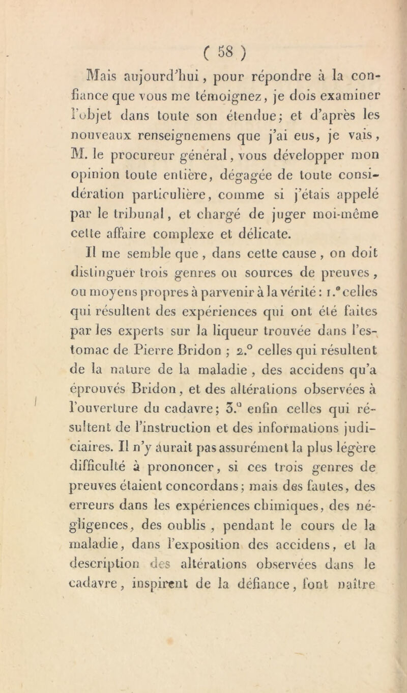 Mais aujoiirci^liui, pour répondre à la con- fiance que vous nie témoignez, je dois examiner fubjet dans toute son étendue; et d’après les nouveaux renseignemens que j’ai eus, je vais, M. le procureur général, vous développer mon opinion toute entière, dégagée de toute consi- dération particulière, comme si j’étais appelé par le tribunal, et chargé de juger moi-inéme celle affaire complexe et délicate. Il me semble que , dans cette cause , on doit distinguer trois genres ou sources de preuves , ou moyens propres à parvenir à la vérité: r.® celles qui résultent des expériences qui ont été faites par les experts sur la liqueur trouvée dans l’es- tomac de Pierre Bridon ; 2,.° celles qui résultent de la nature de la maladie , des accidens qu’a éprouvés Bridon, et des altérations observées à l’ouverture du cadavre; 3.^^ enfin celles qui ré- sultent de l’instruction et des informations judi- ciaires. Il n’y aurait pas assurément la plus légère difficulté à prononcer, si ces trois genres de preuves étaient concordans; mais des fautes, des erreurs dans les expériences chimiques, des né- gligences, des oublis , pendant le cours de la maladie, dans l’exposition des accidens, et la description des altérations observées dans le cadavre, inspii'cnt de la défiance, font naître