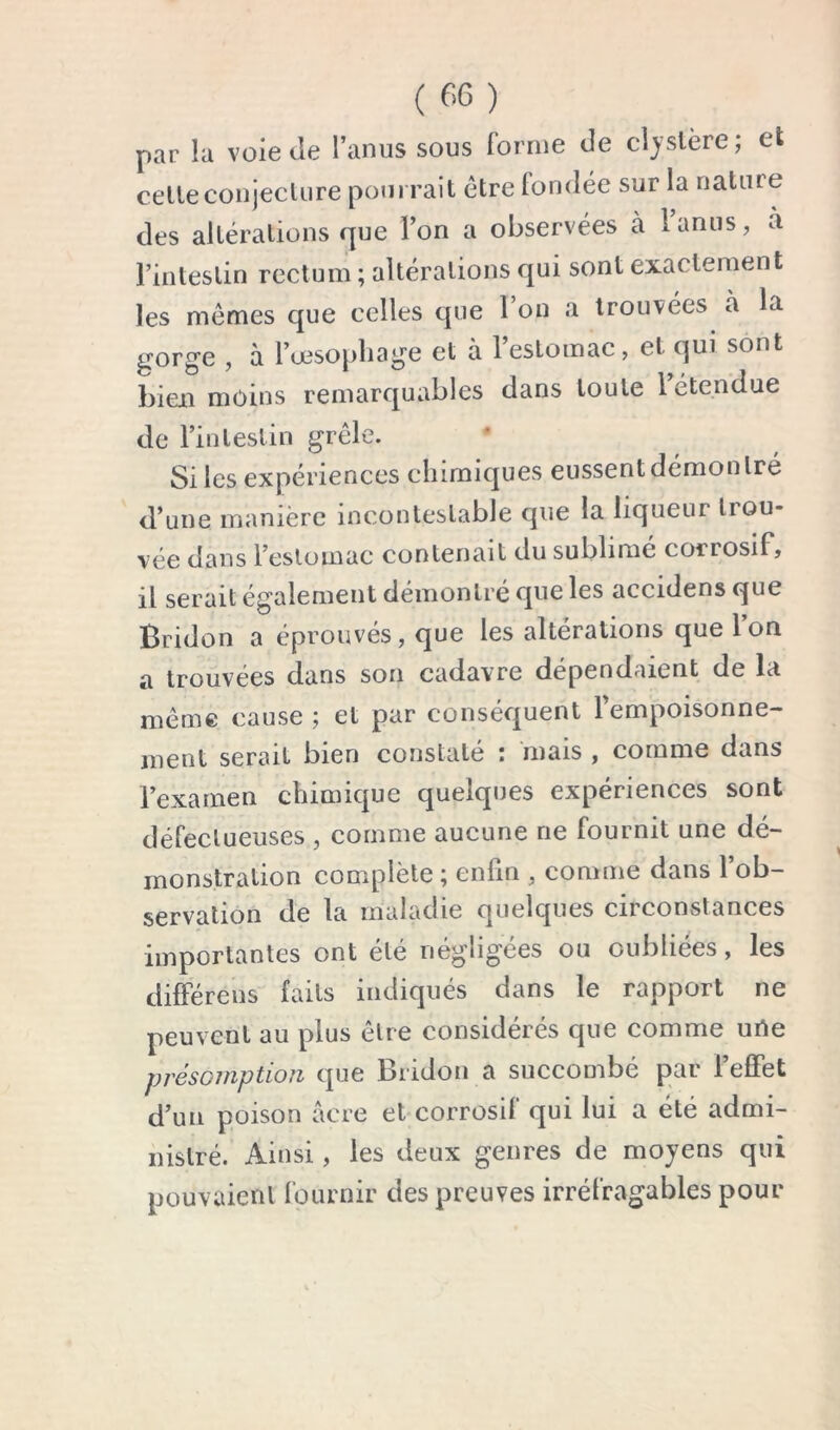 par la voie tle l’anus sous forme de cljslère; ek celleconjeclure pourrait être fondée sur la nature des altérations que l’on a observées à lanus, à l’intestin rectum ; altérations qui sont exactement les memes que celles que l’on a trouvées a la gorge , à l’œsopliage et à l’estomac, et qui sont bien moins remarquables dans toute Tétendue de l’inleslin grcle. Si les expériences chimiques eussent démon Iré d’une manière incontestable que la liqueur trou- vée dans l’estomac contenait du sublimé corrosif, il serait également démontré que les accidens que Bridon a éprouvés, que les altérations que l’on a trouvées dans son cadavre dépendaient de la même cause ; et par conséquent l’empoisonne- ment serait bien constaté : mais , comme dans l’examen chimique quelques expériences sont défectueuses , comme aucune ne fournit une dé- monstration complète ; enfin , comme dans l’ob- servation de la maladie quelques circonstances importantes ont été négligées ou oubliées, les différens faits indiqués dans le rapport ne peuvent au plus être considérés que comme urte présomption que Bridon a succombé par l’effet d’un poison acre et corrosif qui lui a été admi- nistré. Ainsi, les deux genres de moyens qui pouvaient fournir des preuves irréfragables pour