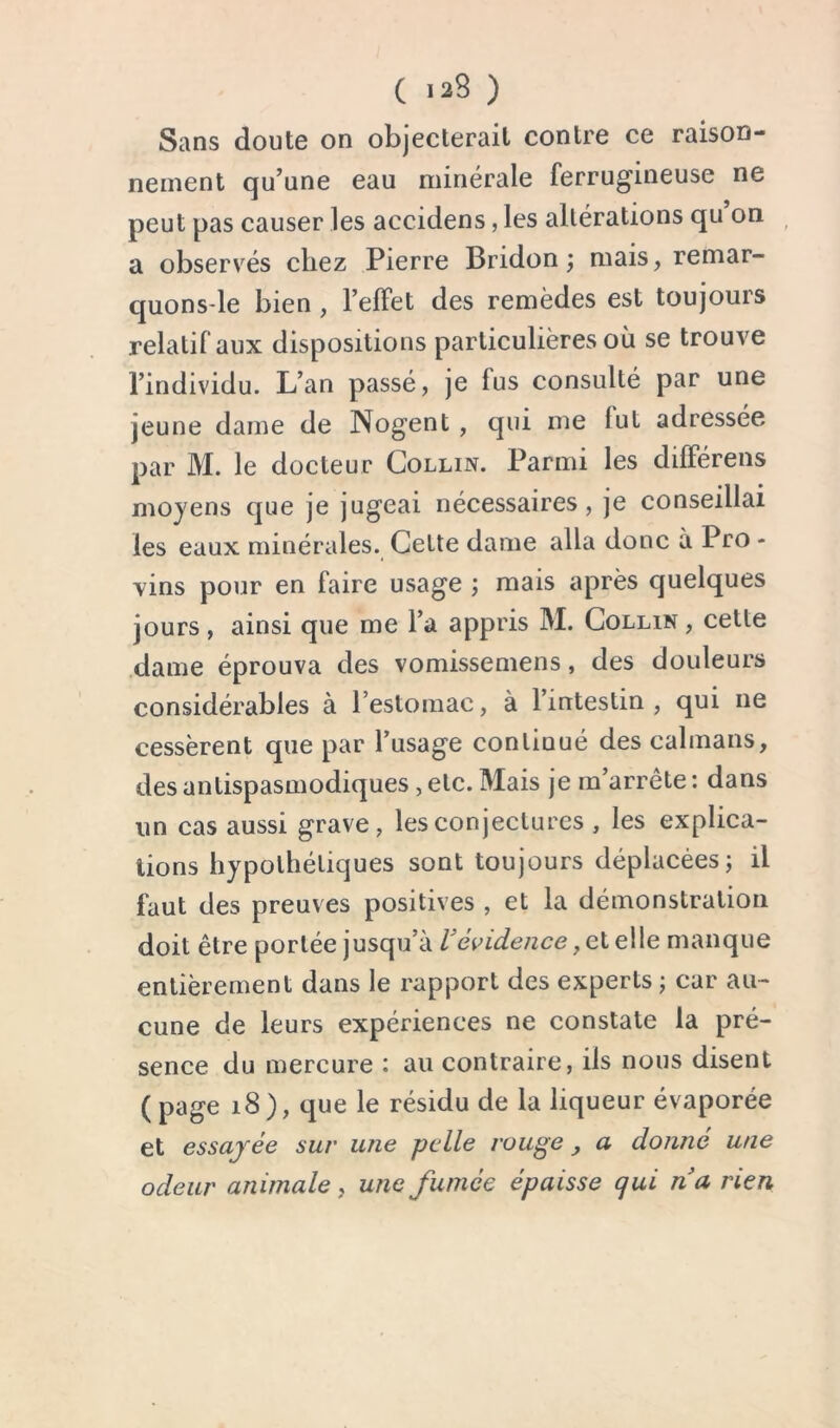 Sans doute on objecterait contre ce raison- nement qu’une eau minérale ferrugineuse ne peut pas causer les accidens, les altérations qu on a observés chez Pierre Bridon ; mais, remar- quons-le bien , l’effet des remèdes est toujours relatif aux dispositions particulières où se trouve l’individu. L’an passé, je fus consulté par une jeune dame de Nogent, qui me lut adressée par M. le docteur Collin. Parmi les différens moyens que je jugeai nécessaires, je conseillai les eaux minérales. Cette dame alla donc à Pro - vins pour en faire usage ; mais après quelques jours , ainsi que me l’a appris M. Collin , cette dame éprouva des vomissemens, des douleurs considérables à l’estomac, à l’intestin , qui ne cessèrent que par l’usage continué des caïmans, des antispasmodiques, etc. Mais je m’arrête : dans un cas aussi grave, les conjectures , les explica- tions hypothétiques sont toujours déplacées; il faut des preuves positives , et la démonstration doit être portée jusqu’à U évidence, et elle manque entièrement dans le rapport des experts ; car au- cune de leurs expériences ne constate la pré- sence du mercure : au contraire, ils nous disent (page i8), que le résidu de la liqueur évaporée et essayée sur une pelle rouge , a donné une odeur animale, une fumée épaisse qui na rien