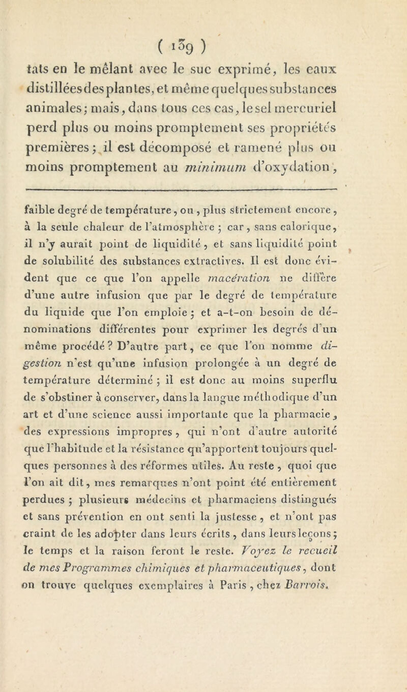 (■39)' tais en le mêlant avec le suc exprimé, les eaux distilléesdesplantes, et même quelques substances animales; mais, dans tous ces cas, le sel mercuriel perd plus ou moins promptement ses propriétés premières; il est décomposé et ramené plus ou moins promptement au minimum d’oxydation'. faible degré de température, ou , plus strictement encore, à la seule chaleur de l’atmosphère ; car, sans calorique, il n’jr aurait point de liquidité, et sans liquidité point ^ de solubilité des substances extractives. Il est donc évi- dent que ce que l’on appelle macération ne diffère d’une autre infusion que par le degré de température du liquide que l’on emploie ; et a-t-on besoin de dé- nominations différentes pour exprimer les degrés d’un même procédé? D’autre part, ce que l’on nomme di- gestioTi n'est qu’une infusion prolongée à un degré de température déterminé ; il est donc au moins superflu de s’obstiner à conserver, dans la langue méthodique d’un art et d’une science aussi importante que la pharmaeie, des expressions impropres , qui n’ont d'autre autorité que l'habitude et la résistance qu’apportent toujours quel- ques personnes à des réformes utiles. Au reste , quoi c|ue l’on ait dit, mes remarques n’ont point été entièrement perdues ; plusieurs médecins et pharmaciens distingués et sans prévention en ont senti la justesse, et n’ont pas craint de les ado|)ter dans leurs écrits , dans leurs leçons; le temps et la raison feront le reste. Voyez le recueil de mes Programmes chimiques et pharmaceutiques ^ dont on trouve quelques exemplaires à Paris , chez Barrais.