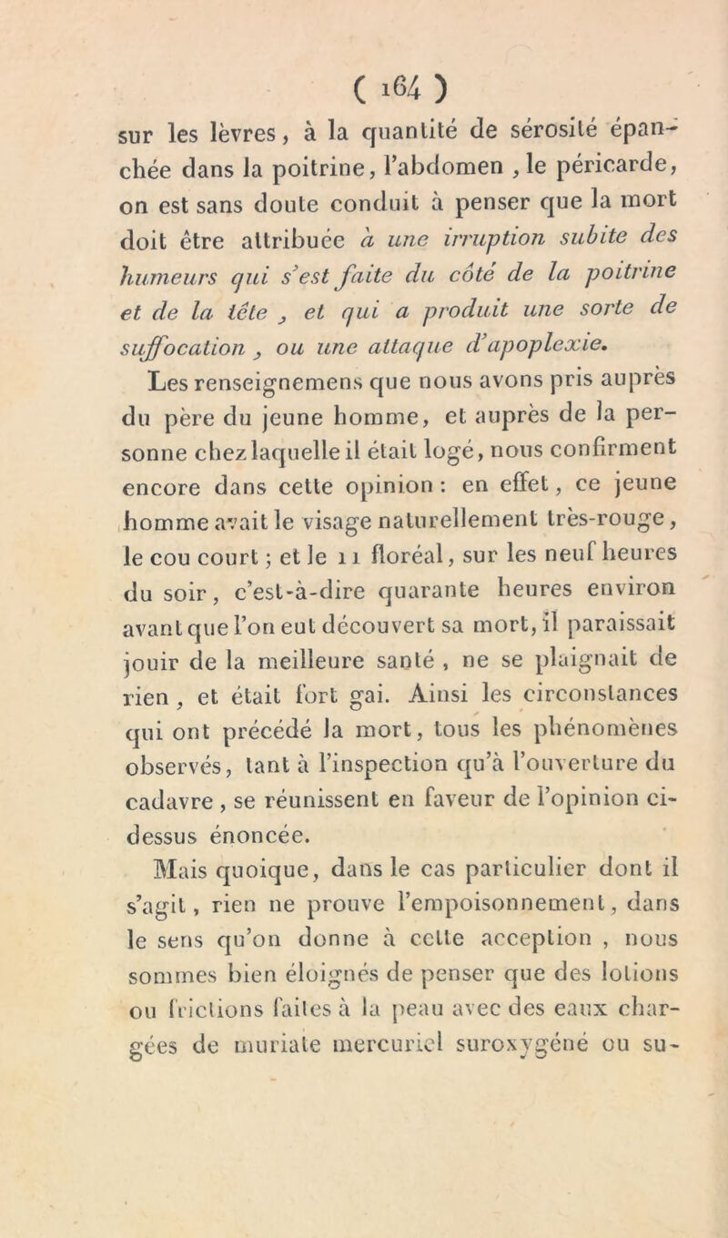 sur les lèvres, à la cjuantité de sérosilé épan- chée dans la poitrine, l’abdomen , le péricarde, on est sans doute conduit à penser que la mort doit être attribuée a une irruption subite des liuineurs (jui s^est faite du cote de la poitrine et de la tête ^ et qui a produit une sorte de suffocation ^ ou une attaque d’apoplexie. Les renseignemens que nous avons pris auprès du père du jeune homme, et auprès de la per- sonne chez laquelle il était logé, nous confirment encore dans cette opinion : en effet, ce jeune (homme avait le visage naturellement très-rouge, le cou court ; et le 11 floréal, sur les neuf heures du soir, c’est-à-dire quarante heures environ avant que l’on eut découvert sa mort, il paraissait jouir de la meilleure santé , ne se plaignait de rien, et était fort gai. Ainsi les circonstances qui ont précédé la mort, tous les phénomènes observés, tant à l’inspection qu’à l’ouverture du cadavre , se réunissent en faveur de l’opinion ci- dessus énoncée. Mais quoique, dans le cas particulier dont il s’agit, rien ne prouve l’empoisonnement, dans le sens qu’on donne à cette acception , nous sommes bien éloignés de penser que des lotions ou frictions faites à la peau avec des eaux char- gées de muriate mercuriel suroxygéné ou su-