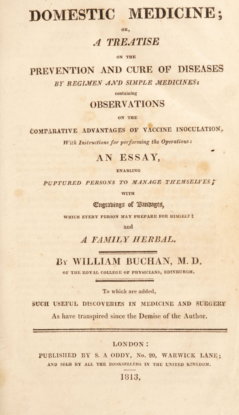 OR, A TREATISE ON THE PREVENTION AND CURE OF DISEASES by REGIMEN AMD SIMPLE MEDICINESt containing OBSERVATIONS ON THE Comparative advantages of vaccine inoculation. With Instructions for performing the Operations: AN ESSAY, ENABLING PUPTURED PERSONS TO 31 AN AGE THEMSELVES / WITH Cngrattngss of 'Bandage#, WHICH EVERY PERSON MAY PREPARE FOR HIMSELF t and A TAMIL Y HERBAL. By WILLIAM BUCHAN, M. D. OF THE ROYAL COLLEGE OF PHYSICIANS, EDINBURGH. To which are added, SUCH USEFUL DISCOVERIES IN MEDICINE AND SURGERY As have transpired since the Demise of the Author. LONDON: PUBLISHED BY S. A ODDY, No. 20, WARWICK LANE; AND SOLD BY ALL THE BOOKSELLERS IN THE UNITED KINGDOM. 1813.