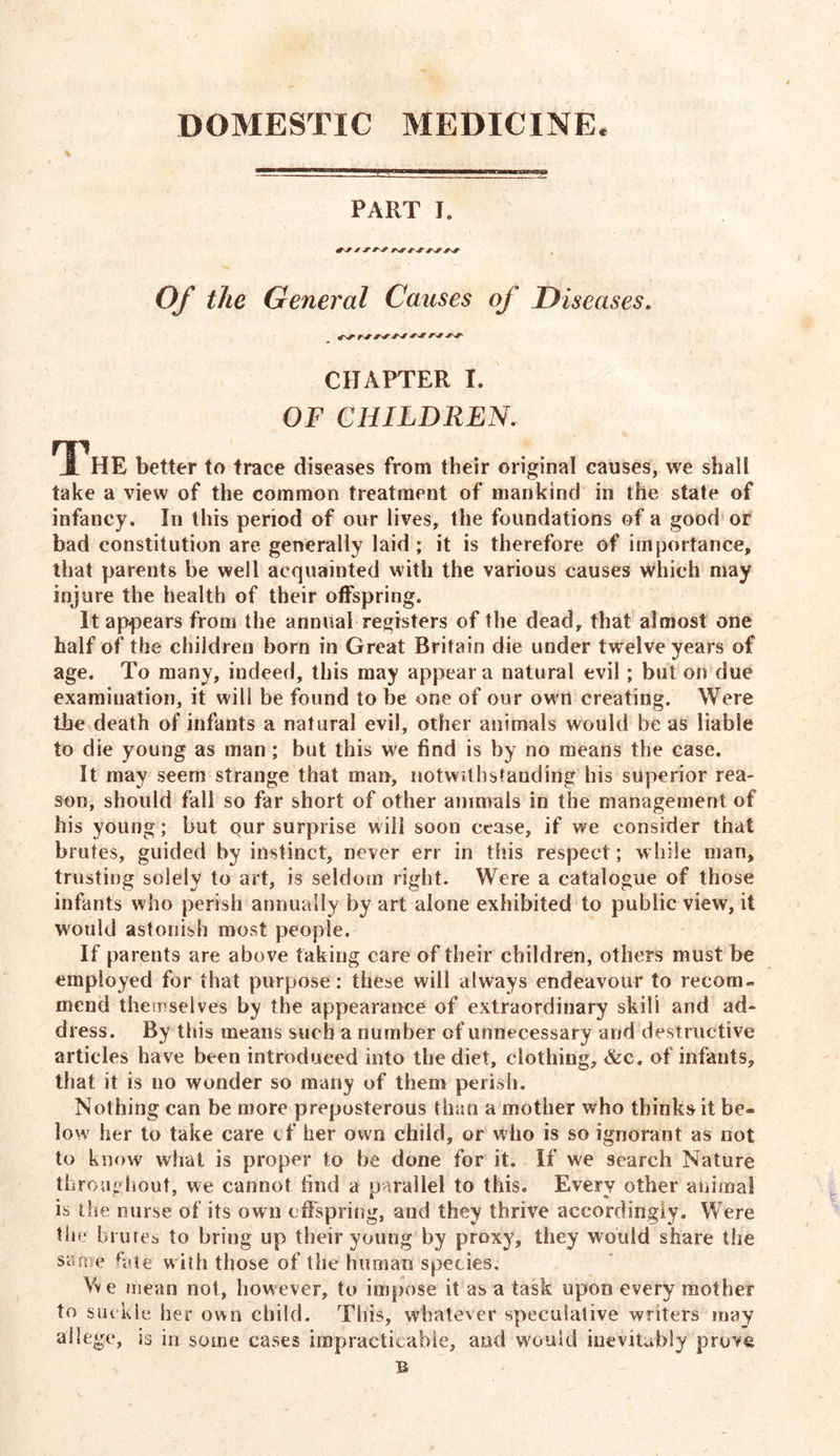 PART I. Of the General Causes of Diseases. fsf'tsf CHAPTER I. OF CHILDREN. The better to trace diseases from their original causes, we shall take a view of the common treatment of mankind in the state of infancy. In this period of our lives, the foundations of a good or bad constitution are generally laid ; it is therefore of importance, that parents be well acquainted with the various causes which may injure the health of their offspring. It appears from the annual registers of the dead, that almost one half of the children born in Great Britain die under twelve years of age. To many, indeed, this may appear a natural evil ; but on due examination, it will be found to be one of our own creating. Were the death of infants a natural evil, other animals would be as liable to die young as man; but this we find is by no means the case. It may seem strange that man, notwithstanding his superior rea- son, should fall so far short of other animals in the management of his young; but our surprise will soon cease, if we consider that brutes, guided by instinct, never err in this respect; while man, trusting solely to art, is seldom right. Were a catalogue of those infants who perish annually by art alone exhibited to public view, it would astonish most people. If parents are above faking care of their children, others must be employed for that purpose: these will always endeavour to recom- mend themselves by the appearance of extraordinary skill and ad- dress. By this means such a number of unnecessary and destructive articles have been introduced into the diet, clothing, &c. of infants, that it is no wonder so many of them perish. Nothing can be more preposterous than a mother who thinks it be- low her to take care tf her own child, or who is so ignorant as not to know what is proper to be done for it. If we search Nature throughout, we cannot find a parallel to this. Every other animal is the nurse of its own offspring, and they thrive accordingly. Were the brutes to bring up their young by proxy, they would share the same h*te with those of the human species. We mean not, however, to impose it as a task upon every mother to suckle her own child. This, whatever speculative writers may allege, is in some cases impracticable, and would iuevitubly prove B