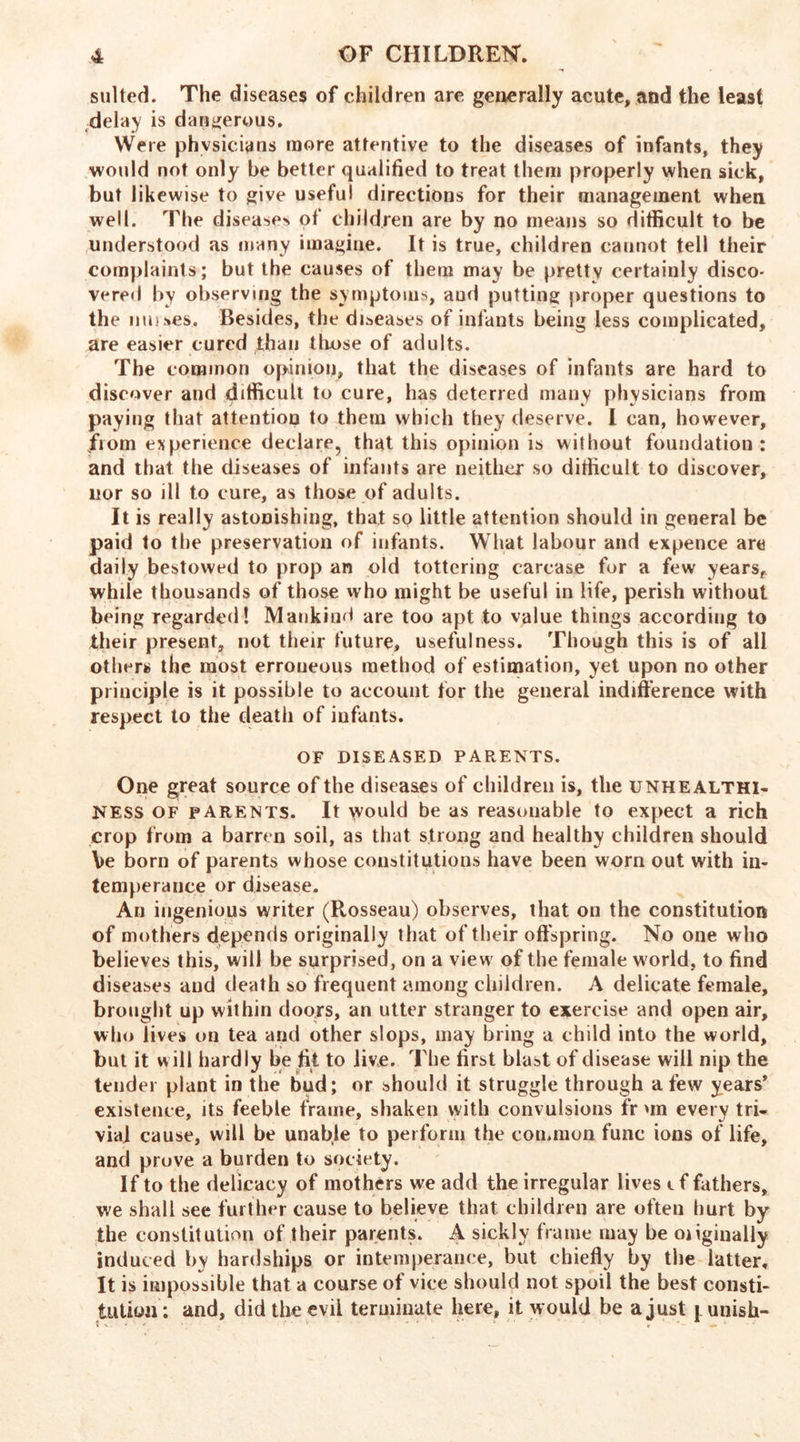 suited. The diseases of children are generally acute, and the least delay is dangerous. Were physicians more attentive to the diseases of infants, they would not only be better qualified to treat them properly when sick, but likewise to give useful directions for their management when well. The disease* of children are by no means so difficult to be understood as many imagine. It is true, children cannot tell their complaints; but the causes of them may be pretty certainly disco- vered by observing the symptoms, aud putting proper questions to the muses. Besides, the diseases of infants being less complicated, are easier cured than those of adults. The common opinion, that the diseases of infants are hard to discover and difficult to cure, has deterred many physicians from paying that attention to them which they deserve. I can, however, jfiom experience declare, that this opinion is without foundation ; and that the diseases of infants are neither so difficult to discover, nor so ill to cure, as those of adults. It is really astonishing, that sq little attention should in general be paid to the preservation of infants. What labour and expence are daily bestowed to prop an old tottering carcase for a few years, whde thousands of those who might be useful in life, perish without being regarded! Mankind are too apt to value things according to their present, not their future, usefulness. Though this is of all others the most erroneous method of estimation, yet upon no other principle is it possible to account for the general indifference with respect to the death of infants. OF DISEASED PARENTS. One great source of the diseases of children is, the unhealthi- NESS of parents. It would be as reasonable to expect a rich crop from a barren soil, as that strong and healthy children should be born of parents whose constitutions have been worn out with in- temperance or disease. An ingenious writer (Rosseau) observes, that on the constitution of mothers depends originally that of their offspring. No one who believes this, will be surprised, on a view of the female w orld, to find diseases aud death so frequent among children. A delicate female, brought up within doors, an utter stranger to exercise and open air, who lives on tea and other slops, may bring a child into the world, but it will hardly be fit to live. The first blast of disease will nip the tender plant in the bud; or should it struggle through a few years* existence, its feeble frame, shaken with convulsions fr un every tri- via] cause, will be unable to perform the common func ions of life, and prove a burden to society. If to the delicacy of mothers we add the irregular lives t f fathers, we shall see further cause to believe that children are often hurt by the constitution of their parents. A sickly frame may be oiiginally induced by hardships or intemperance, but chiefly by the latter. It is impossible that a course of vice should not spoil the best consti- tution; and, did the evil terminate here, it would be a just punish-