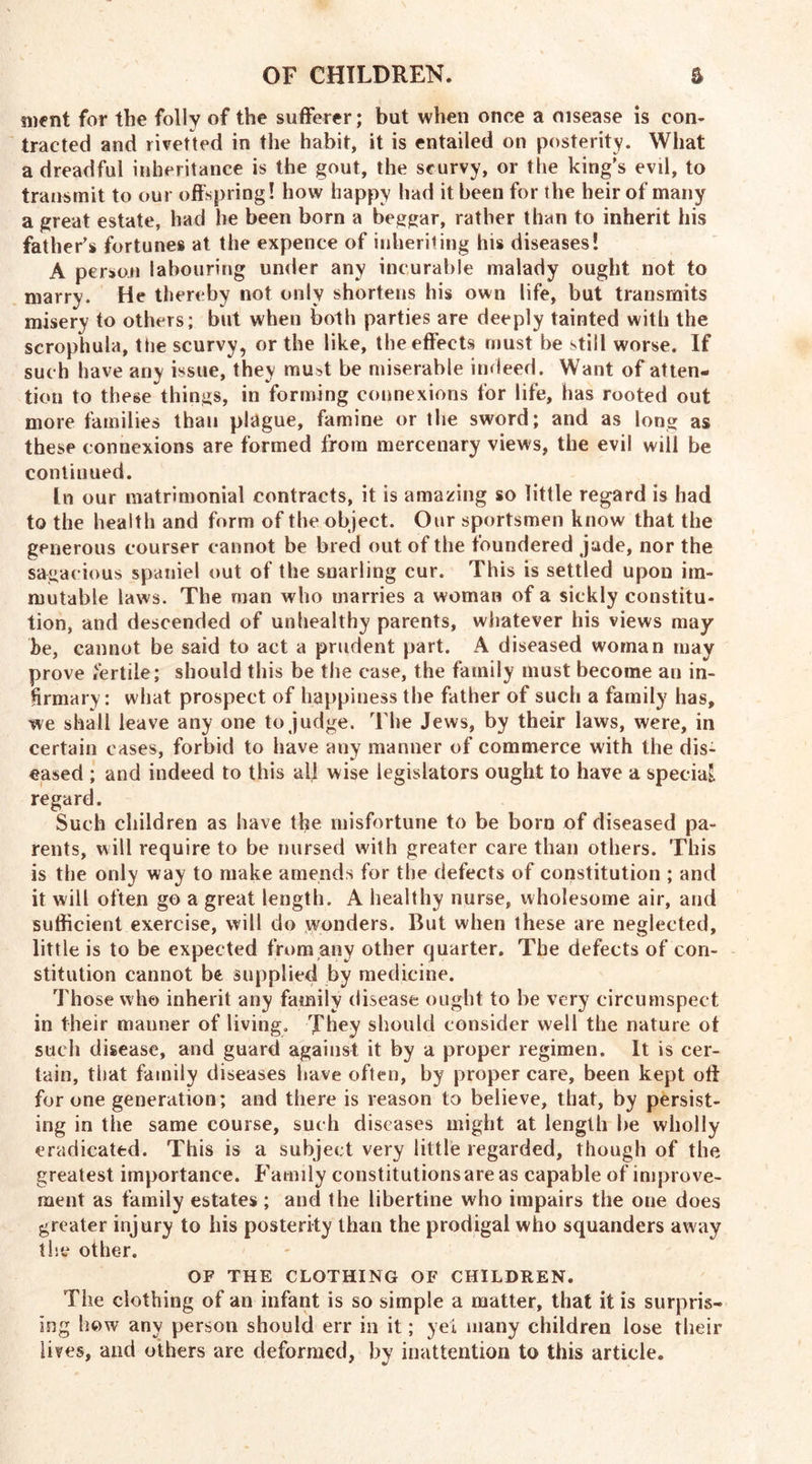 inent for the folly of the sufferer; but when once a disease is con* traded and rivetted in the habit, it is entailed on posterity. What a dreadful inheritance is the gout, the scurvy, or the king's evil, to transmit to our offspring! how happy had it been for the heir of many a great estate, had he been born a beggar, rather than to inherit his father's fortunes at the expence of inheriting his diseases! A person labouring under any incurable malady ought not to marry. He thereby not only shortens his own life, but transmits misery to others; but when both parties are deeply tainted with the scrophula, the scurvy, or the like, the effects must be still worse. If such have any issue, they mu^t be miserable indeed. Want of atten- tion to these things, in forming connexions for life, has rooted out more families than plague, famine or the sword; and as long as these connexions are formed from mercenary views, the evil will be continued. In our matrimonial contracts, it is amazing so little regard is had to the health and form of the object. Our sportsmen know that the generous courser cannot be bred out of the foundered jade, nor the sagacious spaniel out of the snarling cur. This is settled upon im- mutable laws. The man who marries a woman of a sickly constitu- tion, and descended of unhealthy parents, whatever his views may- be, cannot be said to act a prudent part. A diseased woman may prove fertile; should this be the case, the family must become an in- firmary: what prospect of happiness the father of such a family has, we shall leave any one to judge. The Jews, by their laws, were, in certain cases, forbid to have any manner of commerce with the dis- eased ; and indeed to this all wise legislators ought to have a special regard. Such children as have the misfortune to be born of diseased pa- rents, will require to be nursed with greater care than others. This is the only way to make amends for the defects of constitution ; and it will often go a great length. A healthy nurse, wholesome air, and sufficient exercise, will do wonders. But when these are neglected, little is to be expected from any other quarter. The defects of con- stitution cannot be supplied by medicine. Those who inherit any family disease ought to be very circumspect in their manner of living. They should consider well the nature ot such disease, and guard against it by a proper regimen. It is cer- tain, that family diseases have often, by proper care, been kept oft for one generation; and there is reason to believe, that, by persist- ing in the same course, such diseases might at length be wholly eradicated. This is a subject very little regarded, though of the greatest importance. Family constitutions are as capable of improve- ment as family estates ; and the libertine who impairs the one does greater injury to his posterity than the prodigal who squanders away the other. OF THE CLOTHING OF CHILDREN. The clothing of an infant is so simple a matter, that it is surpris- ing how any person should err in it; yei many children lose their lives, and others are deformed, by inattention to this article.