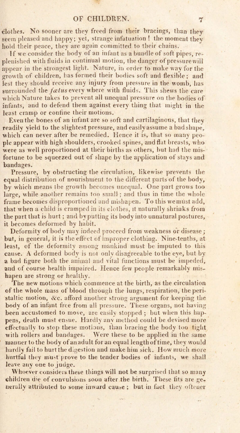 clothes. No sooner are they freed from their bracings, than they seem pleased and happy; yet, strange infatuation ! the moment thev hold their peace, they are again committed to their chains. If we consider the body of an infant as a bundle of soft pipes, re- plenished with fluids in continual motion, the danger of pressure wili appear in the strongest light. Nature, in order to make way for the growth of children, has formed their bodies soft and flexible; and lest they should receive any injury from pressure in the womb, lias surrounded the fatus e\ery w here w ith fluids. This shews the care which Nature takes to prevent all unequal pressure on the bodies of infants, and to defend them against every thing that might in the least cramp or coniine their motions. Even the bones of an infant are so soft and cartilaginous, that they readily yield to the slightest pressure, and easily assume a bad shape, which can never after be remedied. Hence it is, that so many peo- ple appear with high shoulders, crooked spines, and flat breasts, who were as well proportioned at their births as others, but had the mis- fortune to be squeezed out of shape by the application of stays and bandages. Pressure, by obstructing the circulation, likewise prevents the equal distribution of nourishment to the different parts of the body, by which means the growth becomes unequal. One part grows too large, while another remains too small ; and thus in time the whole frame becomes disproportioned and mishapen. To this we must add, that when a child is cramped in its clothes, it naturally shrinks from the part that is hurt; and by putting its body into unnatural postures, it becomes deformed by habit. Deformity of body may indeed proceed from weakness or disease ; but, in general, it is the effect of improper clothing. Nine-tenths, at least, of the deformity among mankind must be imputed to this cause. A deformed body is not only disagreeable to the eye, but by a bad figure both the animal and vital functions must be impeded, and of course health impaired. Hence few people remarkably mis- hapen are strong or healthy. The new motions which commence at the birth, as the circulation of the whole mass of blood through the lungs, respiration, the peri- staltic motion, &c. afford another strong argument for keeping the body of an infant free from all pressure. These organs, not having been accustomed to move, are easily stopped ; but when this hap- pens, death must ensue. Hardly any method could be devised more effectually to stop these motions, than bracing the body too tight with rollers and bandages. Were these to be applied in the same manner to the body of an adult for an equal length of time, they would hardly fail to hurt the digestion and make him sick. How much more hurtful they must prove to the tender bodies of infants, we shall leave any one to judge. Whoever considers these things will not be surprised that so many children die of convulsions soon after the birth. These fits are ge- nerally attributed to some inward cause ; but in fact they oftener