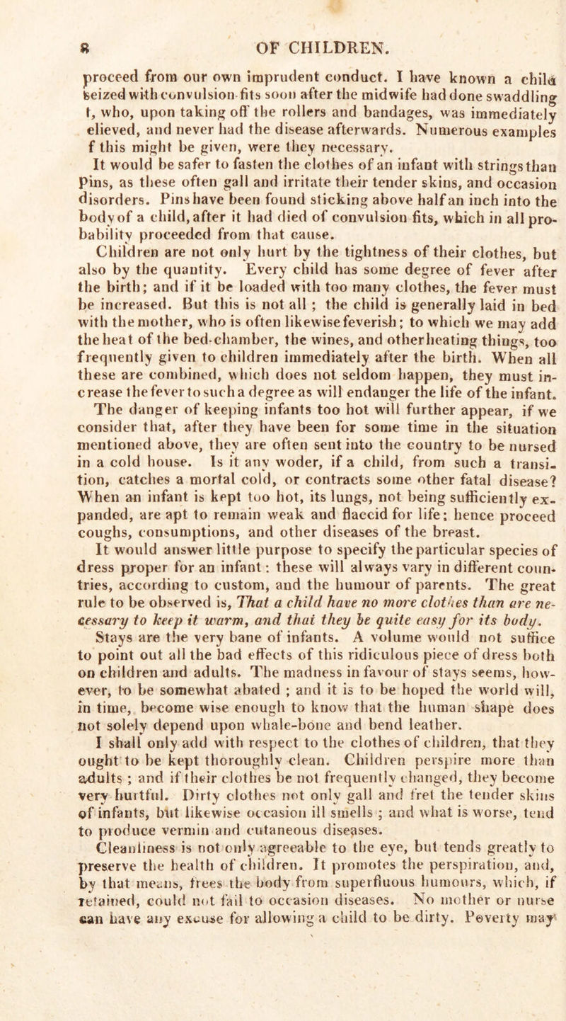 proceed from our own imprudent conduct. I have known a chilii teeized with convulsion fits soon after the midwife had done sw addling t, who, upon taking oft’the rollers and bandages, was immediately elieved, and never had the disease afterwards. Numerous examples f this might be given, were they necessary. It would be safer to fasten the clothes of an infant with strings than pins, as these often gall and irritate their tender skins, and occasion disorders. Pins have been found sticking above half an inch into the body of a child, after it had died of convulsion fits, which in all pro- bability proceeded from that cause. Children are not only hurt by the tightness of their clothes, but also by the quantity. Every child has some degree of fever after the birth; and if it be loaded with too many clothes, the fever must be increased. But this is not all ; the child is generally laid in bed with the mother, who is often likewise feverish; to which we may add the heat of the bed chamber, the wines, and otherheating things, too frequently given to children immediately after the birth. When all these are combined, w hich does not seldom happen, they must in- crease 1 he fever to such a degree as will endanger the life of the infant. The danger of keeping infants too hot will further appear, if we consider that, after they have been for some time in the situation mentioned above, they are often sent into the country to be nursed in a cold house. Is it any woder, if a child, from such a transi- tion, catches a mortal cold, or contracts some other fatal disease? When an infant is kept too hot, its lungs, not being sufficiently ex- panded, are apt to remain weak and flaccid for life; hence proceed coughs, consumptions, and other diseases of the breast. It would answer little purpose to specify the particular species of dress proper for an infant: these will always vary in different coun- tries, according to custom, and the humour of parents. The great rule to be observed is. That a child have no more clothes than are ne- cessary to keep it warm, and that they he quite easy for its body. Stays are the very bane of infants. A volume would not suffice to point out all the bad effects of this ridiculous piece of dress both on children and adults. The madness in favour of stays seems, how- ever, to be somewhat abated ; and it is to be hoped the world will, in time, become wise enough to know that the human shape does not solely depend upon whale-bone and bend leather. I shall only add with respect to the clothes of children, that they ought to be kept thoroughly clean. Children perspire more than adults ; and if their clothes be not frequently changed, they become very hurtful. Dirty clothes not only gall and fret the tender skins of infants, but likewise occasion ill smells ; and what is worse, tend to produce vermin and cutaneous diseases. Cleanliness is not only agreeable to the eye, but tends greatly to preserve the health of children. It promotes the perspiration, and, by that means, trees the body from superfluous humours, which, if retained, could not fail to occasion diseases. No mother or nurse can have any excuse for allowing a child to be dirty. Poverty may