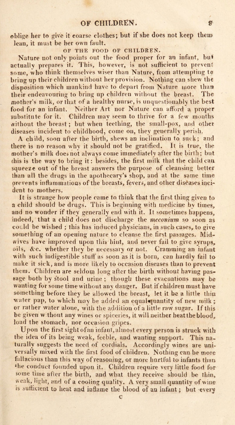 ✓ OF CHILDREN, $ oblige her to give it coarse clothes; hut if she does not keep then* lean, it must be her own fault. OF THE FOOD OF CHILDREN. Nature not only points out the food proper for an infant, but actually prepares it. This, however, is not sufficient to prevent some, who think themselves wiser than Nature, from attempting to bring up their children without her provision. Nothing can shew' the disposition which mankind have to depart from Nature more than their endeavouring to bring up children without the breast. The mother’s milk, or that of a healthy nurse, is unquestionably the best food for an infant. Neither Art nor Nature can afford a proper substitute for it. Children mav seem to thrive for a few months without the breast ; but when teething, the small-pox, and other diseases incident to childhood, come on, they generally perish. A child, soon after the birth, shews an inclination to suck; and there is no reason why it should not be gratified. It is true, the mother’s milk does not always come immediately after the birth ; but this is the way to bring it; besides, the first milk that the child can squeeze out of the breast answers the purpose of cleansing better than all the drugs in the apothecary’s shop, and at the same time prevents inflammations of the breasts, fevers, and other diseases inci- dent to mothers. It is strange how people came to think that the first thing given to a child should be drugs. This is beginning with medicine by times, and no wonder if they generally end with it. It sometimes happens, indeed, that a child does not discharge the meconium so soon as could be wished ; this has induced physicians, in such cases, to give something of an opening nature to cleanse the first passages. Mid- wives have improved upon this hint, and never fail to give syrups, oils, &c. whether they be necessary or not. Cramming an infant with such indigestible stuff as soon as it is born, can hardly fail to make it sick, and is more likely to occasion diseases than to prevent them. Children are seldom long after the birth without having pas- sage both by stool and urine ; though these evacuations may be wanting for some time without any danger. But if children must have something before they be allowed the breast, let it be a little thin w ater pap, to which may be added an equal«quantity of new milk ; or rather water alone, with the addition of a little raw sugar. If this be given without any wines or spiceries, it will neither heat the blood, load the stomach, nor occasion gripes. Upon the first sight of an infant, almost every person is struck with the idea of its being weak, feeble, and wanting support. This na- turally suggests the need of cordials. Accordingly wines are uni- versally mixed w ith the first food of children. Nothing can be more fallacious than this way of reasoning, or more hurtful to infants than *he conduct founded upon it. Children require very little food for some time after the birth, and what they receive should be thin, weak, light, and of a cooling quality. A very small quantity of wine is sufficient to heat and inflame the blood of an infant; but every c