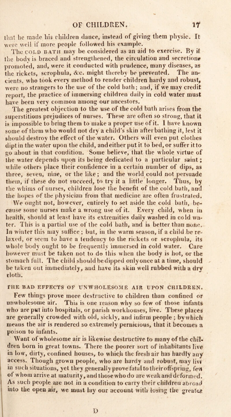 that he made his children dance, instead of giving them physic. It were well if more people followed his example. The cold bath may be considered as an aid to exercise. By if the bodv is braced and strengthened, the circulation and secretion* promoted, and, were it conducted with prudence, many diseases, af the rickets, scrophula, &c. might thereby be prevented. The am cients. who took every method to render children hardy and robust, were no strangers to the use of the cold bath; and, if we may credit report, the practice of immersing children daily in cold water must have been very common among our ancestors. The greatest objection to the use of the cold bath arises from the superstitions prejudices of nurses. These are often so strong, that it is impossible to bring them to make a proper use of it. I have known some of them who would not dry a child’s skin after bathing it, lest it should destroy the effect of the water. Others will even put clothes dipt in the water upon the child, and either put it to bed, or suffer it to go about in that condition. Some believe, that the whole virtue of the water depends upon its being dedicated to a particular saint; while others place their confidence in a certain number of dips, as three, seven, nine, or the like; and the world could not persuade them, if these do not succeed, to try it a little longer. Thus, by the whims of nurses, children lose the benefit of the cold bath, and the hopes of the physician from that medicine are often frustrated. We ought not, however, entirely to set aside the cold bath, be- cause some nurses make a wrong use of it. Every child, when in health, should at least have its extremities daily washed in cold wa- ter. This is a partial use of the cold bath, and is better than none. In winter this may suffice ; but, in the warm season, if a child be re- laxed, or seem to have a tendency to the rickets or scrophula, its whole body ought to be frequently immersed in cold water. Care however must be taken not to do this when the body is hot, or the stomach full. The child should bedipped only once at a time, should be taken out immediately, and have its skin well rubbed with a dry cloth. THE BAD EFFECTS OF UNWHOLESOME AIR UPON CHILDREN. Few things prove more destructive to children than confined or unwholesome air. This is one reason why so few of those infants who are put iuto hospitals, or parish workhouses, live. These places are generally crowded with old, sickly, and infirm people ; by which means the air is rendered so extremely pernicious, that it becomes a poison to infants. Want of wholesome air is likewise destructive to many of the chil« dren born in great towns. There the poorer sort of inhabitants live in low, dirty, confined houses, to whic.h the fresh air has hardly any access. Though grown people, who are hardy and robust, may iiv< in such situations, yet they generally prove fatal to their offspring, few of whom arrive at maturity, and those who do are weak and deformed. As such people are not in a condition to carry their children abroad j into the open air, we must lay our account with losing the greater D