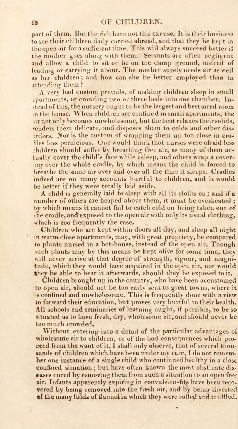 part of them. But the rich have not this excuse. It is their business !o see their children daily carried abroad, and that they be kept in the open air for a sufficient time. This will alwajs succeed better if the mother goes along with them. Servants are often negligent and allow a child to sit or lie on the damp ground, instead of leading or carrying it about. The mother surely needs air as well as her children; and how can she be better employed than in attending them ? A very bad custom prevails, of making children sleep in small apartments, or crowding two or three beds into one chamber. In- stead of this, the nursery ought to he the largest and best aired room ,n the house. When children are confined in small apartments, the iirnot only becomes unwholesome, but the heat relaxes their solids, renders them delicate, and disposes them to colds and other dis- irders. Nor is the custom of wrapping them up too close in cra- lles less pernicious. One would think that nurses were afraid less children should suffer by breathing free air, as many of them ac- tually cover the child’s face while asleep, and others wrap a cover- ing over the whole cradle, by which means the child is forced to breathe the same air over and over all the time it sleeps* Cradles indeed are on many accounts hurtful to children, and it would be better if they were totally laid aside. A child is generally laid to sleep with all its cloths on ; and if a number of others are heaped above them, it must be overheated ; by which means it cannot fail to catch cold on being taken out of the cradle, and exposed to the open air with only its usual clothing, which is too frequently the case. v Children who are kept within doors all day, and sleep all night in warm close apartments, may, with great propriety, be compared to plants nursed in a hot-house, instead of the open air. Though such plants may by this means be kept alive for some time, they will never arrive at that degree of strength, vigour, and magni- tude, which they would have acquired in the open air, nor would they be able to bear it afterwards, should they be exposed to it. Children brought up in the country, who have been accustomed to open air, should not be too early sent to great towns, where it is confined and unwholesome. This is frequently done with a view to forward their education, but proves very hurtful to their health. All schools and seminaries of learning ought, if possible, to be so situated as to have fresh, dry, wholesome air,and should never be too much crowded. Without entering into a detail of the particular advantages ol wholesome air to children, or of the bad consequences which pro- ceed from the want of it, I shall only observe, that of several thorn sands of children which have been under my care, I do not remem- ber one instance of a single child who continued healthy in a close confined situation ; but have often known the most obstinate dis- eases cured by removing them from such a situation to an open free air. Infants apparently expiring in convulsion-fits have been reco- vered by being removed into the fresh air, and by being divested of the many folds of flannel in which they were rolled and muffled.