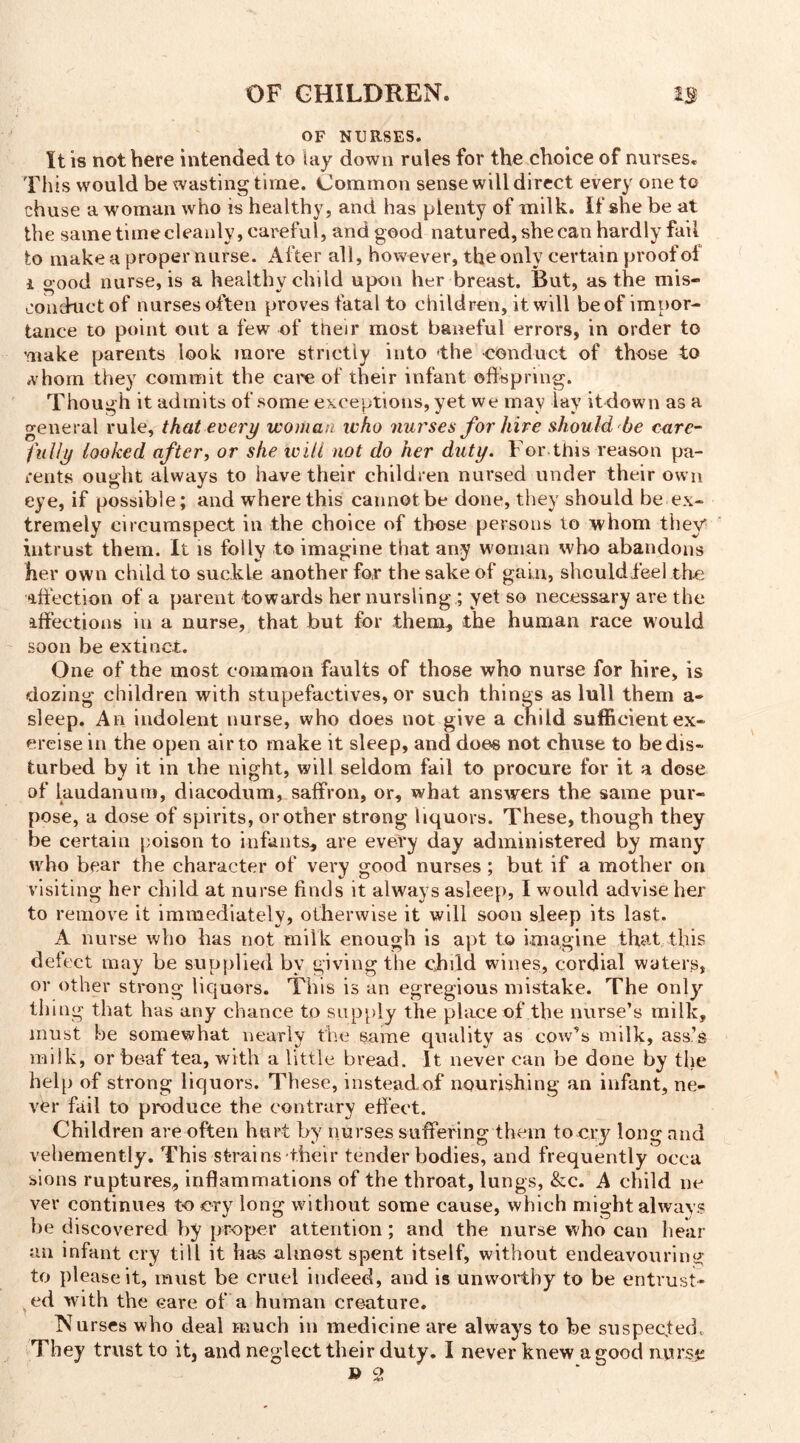 OF NURSES. It is not here intended to lay down rules for the choice of nurses. This would be wasting time. Common sense will direct every one to chuse a woman who is healthy, and has plenty of milk. If she be at the same time cleanly, careful, and good natured, she can hardly fail to make a proper nurse. After all, however, the only certain proof ol i good nurse, is a healthy child upon her breast. But, as the mis- conduct of nurses often proves fatal to children, it will be of impor- tance to point out a few of their most baneful errors, in order to make parents look more strictly into -the conduct of those to *vhom they commit the care of their infant offspring. Though it admits of some exceptions, yet we may lay itdown as a general rule, that every woman who nurses for hire should be care- fully looked after, or she ivili not do her duty. For.this reason pa- rents ought always to have their children nursed under their own eye, if possible; and where this cannot be done, they should be ex- tremely circumspect in the choice of those persons to whom they intrust them. It is folly to imagine that any woman who abandons her own child to suckle another for the sake of gain, should feel the affection of a parent towards her nursling ; yet so necessary are the affections in a nurse, that but for them* the human race would soon be extinct. One of the most common faults of those who nurse for hire, is dozing children with stupefactives, or such things as lull them a- sleep. An indolent nurse, who does not give a child sufficient ex- ercise in the open air to make it sleep, and does not chuse to be dis- turbed by it in the night, will seldom fail to procure for it a dose of laudanum, diacodum, saffron, or, what answers the same pur- pose, a dose of spirits, or other strong liquors. These, though they be certain poison to infants* are every day administered by many who bear the character of very good nurses ; but if a mother on visiting her child at nurse finds it always asleep, I would advise her to remove it immediately, otherwise it will soon sleep its last. A nurse who has not milk enough is apt to imagine that this defect may be supplied by giving the child wines, cordial waters, or other strong liquors. This is an egregious mistake. The only thing that has any chance to supply the place of the nurse’s milk, must be somewhat nearly the same quality as cow’s milk, ass’s milk, or be-af tea, with a little bread. It never can be done by the help of strong liquors. These, instead o.f nourishing an infant, ne- ver fail to produce the contrary effect. Children are often hurt by nurses suffering them to cry long and vehemently. This strains their tender bodies, and frequently occa sions ruptures, inflammations of the throat, lungs, &c. A child ne ver continues to cry long without some cause, which might always be discovered by proper attention; and the nurse who can hear an infant cry till it has almost spent itself, without endeavouring to please it, must be cruel indeed, and is unworthy to be entrust- ed with the eare of a human creature. Nurses who deal much in medicine are always to be suspected. They trust to it, and neglect their duty. I never knew a good nurse