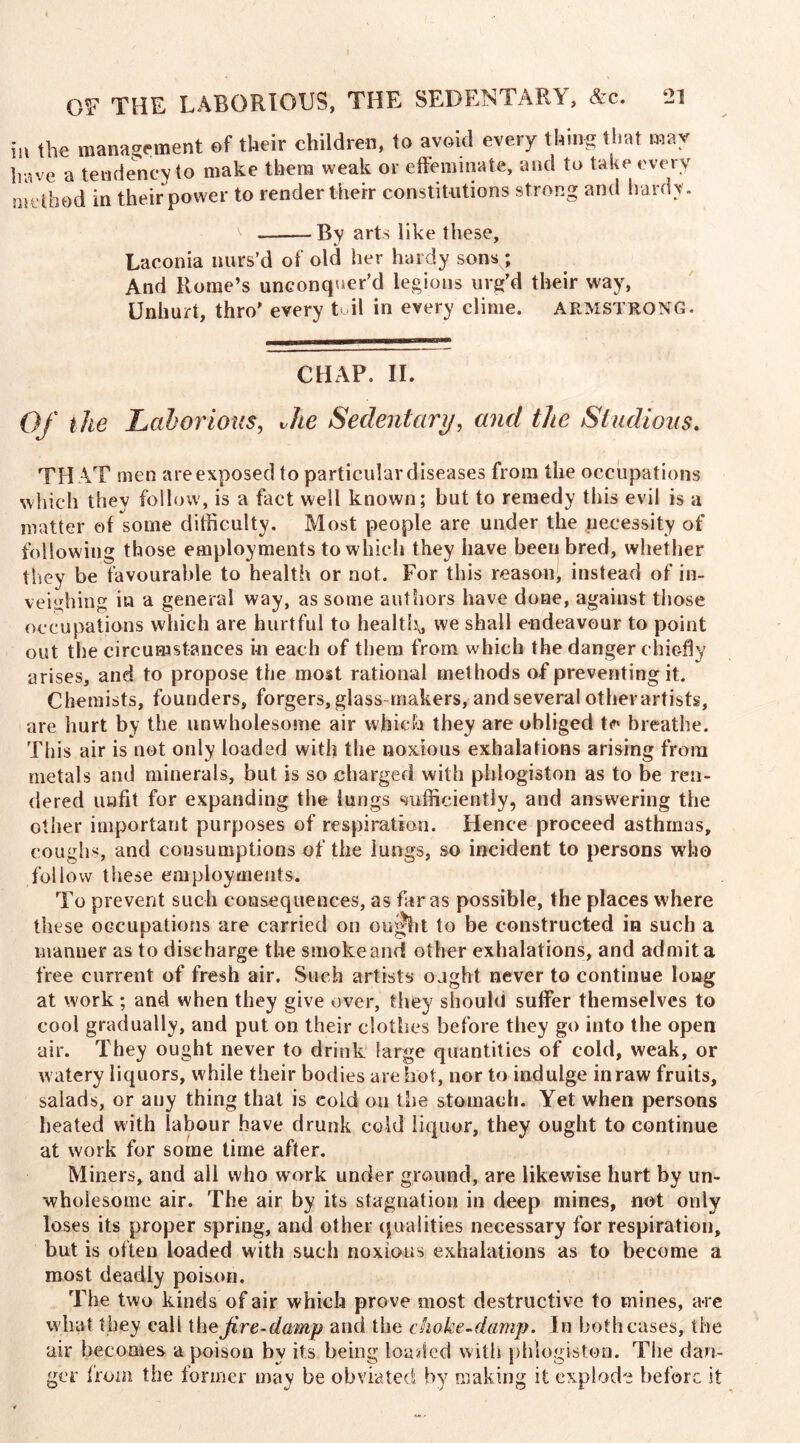 in the management of their children, to avoid every thing that may have a tendency to make them weak or effeminate, and to take every method in their power to render their constitutions strong and hardy. ^ By arts like these, Laconia nurs’d of old her hardy sonsy. And Rome’s unconquer’d legions urg’d their way, Unhurt, thro’ every toil in every clime. ARMSTRONG. CHAP. II. Of t he Laborious, Jie Sedentary, and the Studious. TH AT men are exposed to particular diseases from the occupations which they follow, is a fact well known; but to remedy this evil is a matter of some difficulty. Most people are under the necessity of following those employments to which they have been bred, whether they be favourable to health or not. For this reason, instead of in- veighing in a general way, as some authors have done, against those occupations which are hurtful to health* we shall endeavour to point out the circumstances in each of them from which the danger chiefly arises, and to propose the most rational methods of preventing it. Chemists, founders, forgers, glass-makers, and several otherartists, are hurt by the unwholesome air which they are obliged breathe. This air is not only loaded with the noxious exhalations arising from metals and minerals, but is so charged with phlogiston as to be ren- dered unfit for expanding the lungs sufficiently, and answering the other important purposes of respiration. Hence proceed asthmas, coughs, and consumptions of the lungs, so incident to persons who follow these employments. To prevent such consequences, as far as possible, the places where these occupations are carried on omght to be constructed in such a manner as to discharge the smoke and other exhalations, and admit a free current of fresh air. Such artists ought never to continue long at work; and when they give over, they should suffer themselves to cool gradually, and put on their clothes before they go into the open air. They ought never to drink large quantities of cold, weak, or watery liquors, while their bodies are hot, nor to indulge in raw fruits, salads, or any thing that is eold on the stomach. Yet when persons heated with labour have drunk cold liquor, they ought to continue at work for some time after. Miners, and all who work under ground, are likewise hurt by un- wholesome air. The air by its stagnation in deep mines, not only loses its proper spring, and other qualities necessary for respiration, but is often loaded with such noxious exhalations as to become a most deadly poison. The two kinds of air which prove most destructive to mines, are what they call ihe Jire-damp and the choke-damp. In bothcases, the air becomes a poison by its being loaded with phlogiston. The dan- ger from the former may be obviated by making it explode before it