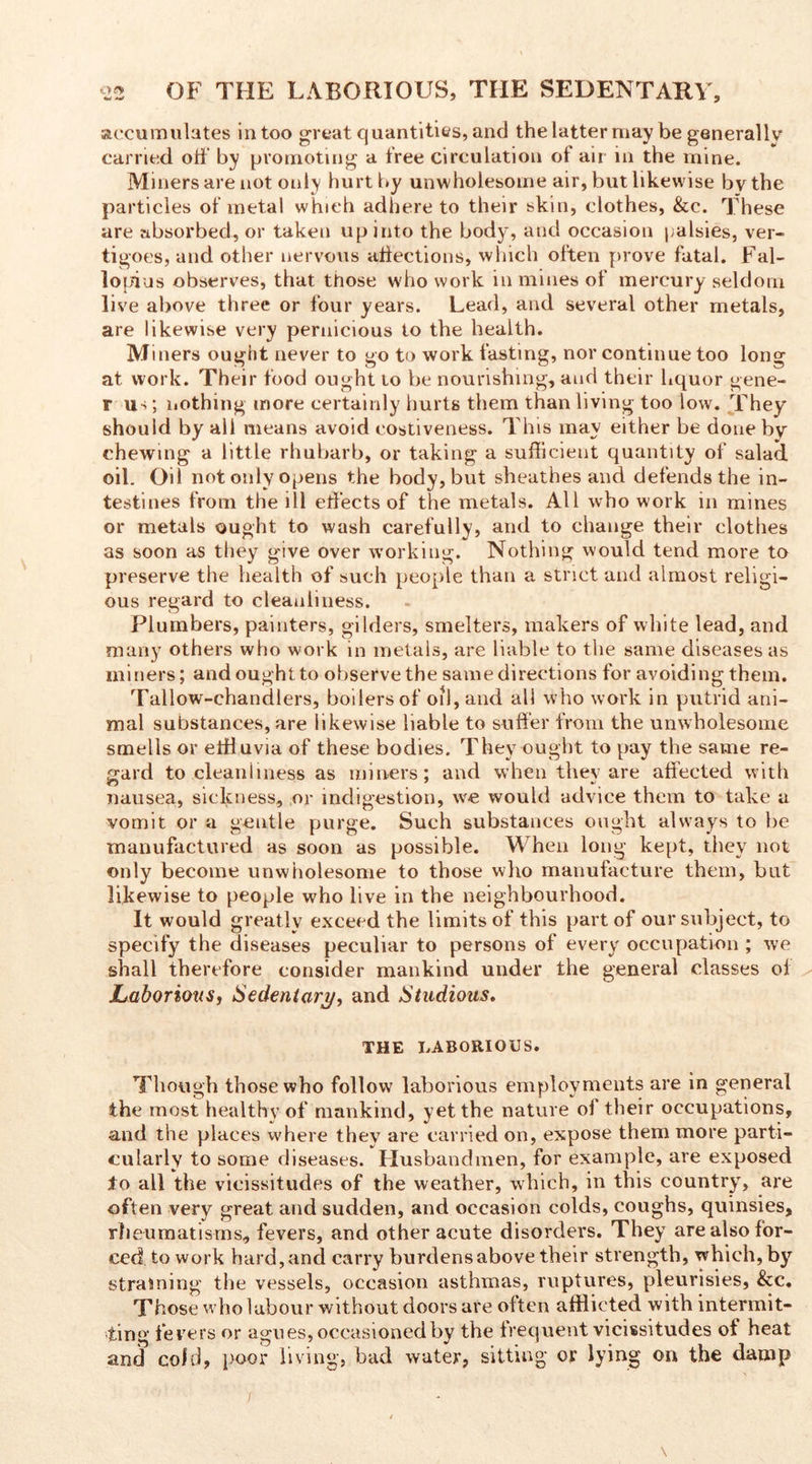 accumulates in too great quantities, and the latter may be generally carried off by promoting a free circulation of air in the mine. Miners are not only hurt by unwholesome air, but likewise by the particles of metal which adhere to their skin, clothes, &c. These are absorbed, or taken up into the body, and occasion palsies, ver- tigoes, and other nervous affections, which often prove fatal. Fal- lopius observes, that those who work in mines of mercury seldom live above three or four years. Lead, and several other metals, are likewise very pernicious to the health. Miners ought never to go to work fasting, nor continue too long at work. Their food ought to be nourishing, and their liquor gene- r u-i; nothing more certainly hurts them than living too low. They should by all means avoid costiveness. This may either be done by chewing a little rhubarb, or taking a sufficient quantity of salad oil. Oil not only opens the body, but sheathes and defends the in- testines from the ill effects of the metals. All who work in mines or metals ought to wash carefully, and to change their clothes as soon as they give over working. Nothing would tend more to preserve the health of such people than a strict and almost religi- ous regard to cleanliness. Plumbers, painters, gilders, smelters, makers of white lead, and many others who work in metals, are liable to the same diseases as miners; and ought to observe the same directions for avoiding them. Tallow-chandlers, boilers of oil, and all who work in putrid ani- mal substances, are likewise liable to suffer from the unwholesome smells or effluvia of these bodies. They ought to pay the same re- gard to cleanliness as miners; and when they are affected with nausea, sickness, or indigestion, we would advice them to take a vomit or a gentle purge. Such substances ought always to be manufactured as soon as possible. When long kept, they not only become unwholesome to those who manufacture them, but likewise to people who live in the neighbourhood. It would greatlv exceed the limits of this part of our subject, to specify the diseases peculiar to persons of every occupation ; we shall therefore consider mankind under the general classes of Laborious, Sedentary, and Studious. THE LABORIOUS. Though those who follow laborious employments are in general the most healthy of mankind, yet the nature of their occupations, and the places where they are carried on, expose them more parti- cularly to some diseases. Husbandmen, for example, are exposed to all the vicissitudes of the weather, which, in this country, are often very great and sudden, and occasion colds, coughs, quinsies, rheumatisms, fevers, and other acute disorders. They are also for- ced to work hard, and carry burdens above their strength, which, by straining the vessels, occasion asthmas, ruptures, pleurisies, &c. Those who labour without doors are often afflicted with intermit- ting fevers or agues, occasioned by the frequent vicissitudes of heat and cold, poor living, bad water, sitting or lying on the damp i