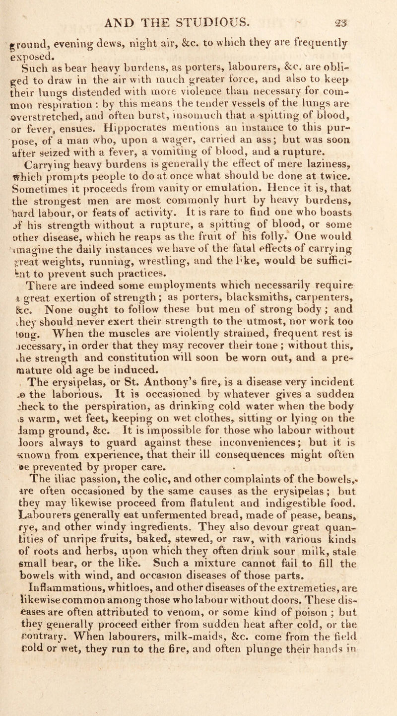 ground, evening dews, night air, &c. to which they are frequently exposed. Such as bear heavy burdens, as porters, labourers, &c. are obli- ged to draw in the air with much greater force, and also to keep their lungs distended with more violence than necessary for com- mon respiration : by this means the tender vessels of the lungs are overstretched, and often burst, insomuch that a spitting of blood, or fever, ensues. Hippocrates mentions an instance to this pur- pose, of a man who, upon a wager, carried an ass; but was soon after seized with a fever, a vomiting of blood, and a rupture. Carrying heavy burdens is generally the effect of mere laziness, which prompts people to do at once what should be done at twice. Sometimes it proceeds from vanity or emulation. Hence it is, that the strongest men are most commonly hurt by heavy burdens, hard labour, or feats of activity. It is rare to find one who boasts jf his strength w ithout a rupture, a spitting of blood, or some other disease, which he reaps as the fruit of his folly. One would imagine the daily instances we have of the fatal effects of carrying ?;reat weights, running, wrestling, and the bke, would be suffici- ent to prevent such practices. There are indeed some employments which necessarily require d great exertion of strength; as porters, blacksmiths, carpenters, &c. None ought to follow these but men of strong body ; and they should never exert their strength to the utmost, nor work too long-. When the muscles are violently strained, frequent rest is necessary, in order that they may recover their tone ; without this, the strength and constitution will soon be worn out, and a pre- mature old age be induced. The erysipelas, or St. Anthony’s fire, is a disease very incident „© the laborious. It is occasioned by whatever gives a sudden jheck to the perspiration, as drinking cold water when the body .s warm, wet feet, keeping on wet clothes, sitting or lying on the lamp ground, &c. It is impossible for those who labour without loors always to guard against these inconveniences; but it is Known from experience, that their ill consequences might often ®e prevented by proper care. The iliac passion, the colic, and other complaints of the bowels,'- ire often occasioned by the same causes as the erysipelas; but they may likewise proceed from flatulent and indigestible food. Labourers generally eat unfermented bread, made of pease, beans, rye, and other windy ingredients. They also devour great quan- tities of unripe fruits, baked, stewed, or raw, with various kinds of roots and herbs, upon which they often drink sour milk, stale small bear, or the like. Such a mixture cannot fail to fill the bowels with wind, and occasion diseases of those parts. Inflammations, whitloes, and other diseases of the extremeties, are likewise common among those who labour without doors. These dis- eases are often attributed to venom, or some kind of poison ; but they generally proceed either from sudden heat after cold, or the contrary. When labourers, milk-maids, &c. come from the field cold or wet, they run to the fire, and often plunge their hands in