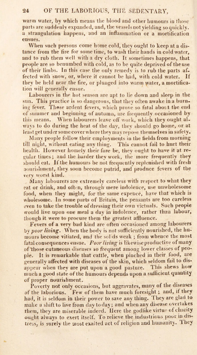 warm water, by which means the blood and other humours in those parts are suddenly expanded, and, the vessels not yielding so quickly, a strangulation happens, and an inflammation or a mortification ensues. When such persons come home cold, they ought to keep at a dis- tance from the fire for sometime, to wash their hands in cold water, and to rub them well with a dry cloth. It sometimes happens, that people are so benumbed with cold, as to be quite deprived of the use of their limbs. In this case the only remedy is to rub the parts af- fected with snow, or, where it cannot be had, with cold water. If they be held near the fire, or plunged into warm water, a mortifica- tion will generally ensue. Labourers in the hot season are apt to lie down and sleep in the sun. This practice is so dangerous, that they often awake in a burn- ing fever. Those ardent fevers, which prove so fatal aboit the end of summer and beginning of autumn, are frequently occasioned by this means. When labourers leave off work, which they ought al- ways to do during the heat of the day, they should go home, or at least get under some cover where they riiay repose themselves in safety. Many people follow their employments in the fields from morning till night, without eating any thing. This cannot fail to hurt their health. However homely their fare be, they ought to have it at re- gular times ; aud the harder they work, the more frequently they should eat. If the humours be not frequently replenished with fresh nourishment, they soon become putrid, and produce fevers of the very worst kind. Many labourers are extremely careless with respect to what they eat or drink, and often, through mere indolence, use unwholesome food, when they might, for the same expence, have that which is wholesome. In some parts of Britain, the peasants are too careless even to take the trouble of dressing their own victuals. Such people would live upon one meal a day in indolence, rather than labour, though it were to procure them the greatest affluence. Fevers of a very bad kind are often occasioned among labourers by poor living. When the body is not sufficiently nourished, the hu- mours become vitiated, and the sol ids weak ; from whence the most fatal consequences ensue. Pool' living is likewise productive of many of'those cutaneous diseases so frequent among low er classes of peo- ple. It is remarkable that cattle, when pinched in their food, are generally affected with diseases of the skin, which seldom fail to dis- appear when they are put upon a good pasture. This shews how much a good state of the humours depends upon a sufficient quantity of proper nourishment. Poverty not only occasions, but aggravates, many of the diseases of the laborious. Few of them have much foresight ; and, it they had, it is seldom in their power to save any thing. 1 hey are glad to make a shift to live from day today; and when any disease overtakes them, they are miserable indeed. Here the godiike virtue of charity ought always to exert itself. To relieve the industrious poor in dis- tress, is surely the most exalted act of religion and humanity. Ihey ;