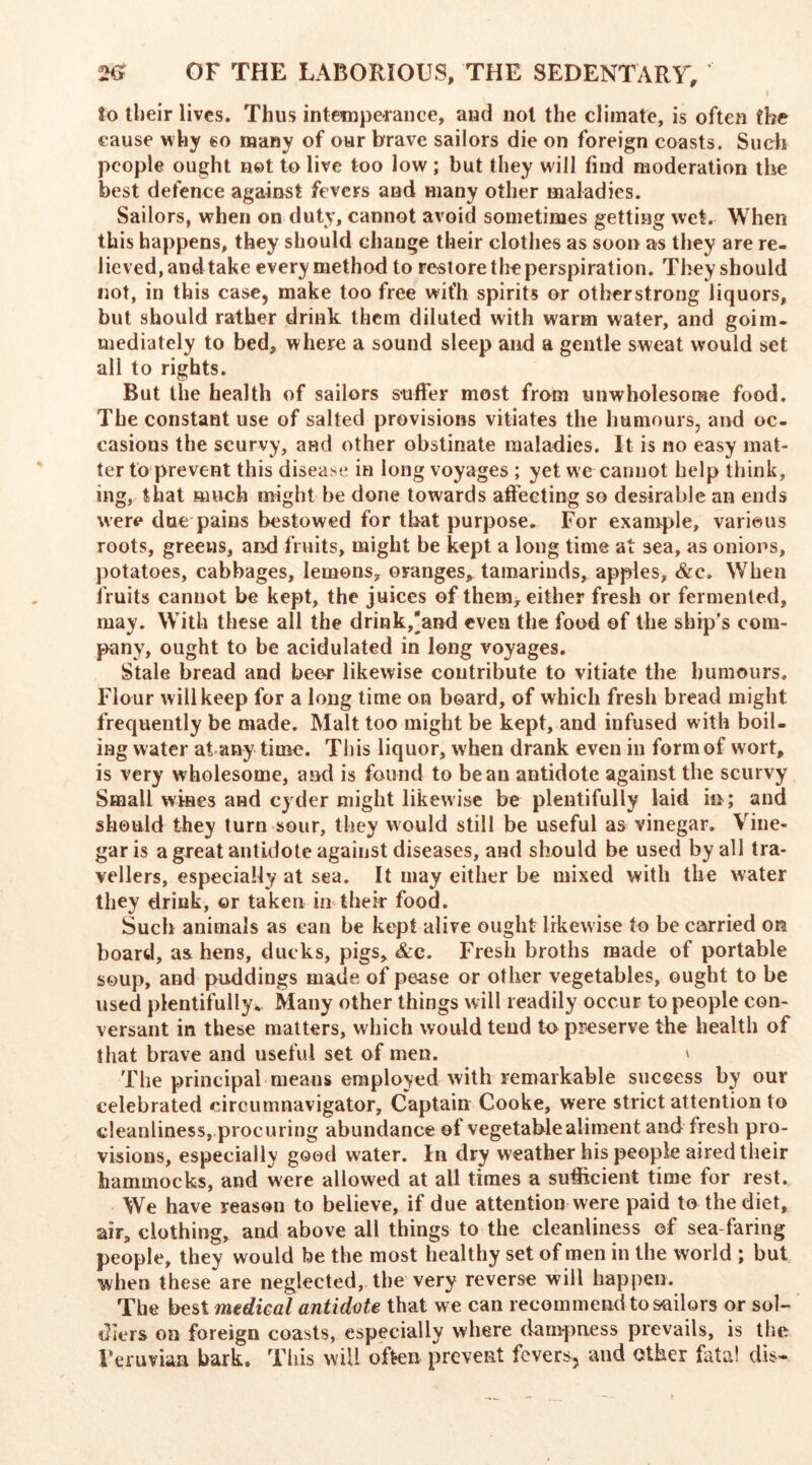 lo their lives. Thus intemperance, and not the climate, is often the cause why eo many of our brave sailors die on foreign coasts. Such people ought net to live too low; but they will find moderation the best defence against fevers and many other maladies. Sailors, when on duty, cannot avoid sometimes getting wet. When this happens, they should change their clothes as soon as they are re- lieved, and take every method to restore the perspiration. They should not, in this case, make too free wit’h spirits or otberstrong liquors, but should rather drink them diluted with warm water, and goim- mediately to bed, where a sound sleep and a gentle sweat would set all to rights. But the health of sailors suffer most from unwholesome food. The constant use of salted provisions vitiates the humours, and oc- casions the seurvy, and other obstinate maladies. It is no easy mat- ter to prevent this disease in long voyages ; yet we cannot help think, ing, that much might be done towards affecting so desirable an ends were due pains bestowed for that purpose. For example, various roots, greens, and fruits, might be kept a long time at sea, as onions, potatoes, cabbages, lemons, oranges, tamarinds, apples, &c. When fruits cannot be kept, the juices of them* either fresh or fermented, may. With these all the drink,'and even the food of the ship's com- pany, ought to be acidulated in long voyages. Stale bread and bear likewise contribute to vitiate the humours. Flour will keep for a long time on board, of which fresh bread might frequently be made. Malt too might be kept, and infused with boil- ing water at any time. This liquor, when drank even in form of wort, is very wholesome, and is found to bean antidote against the scurvy Small wines and cyder might likewise be plentifully laid in; and should they turn sour, they would still be useful as vinegar. Vine- gar is a great antidote against diseases, and should be used by all tra- vellers, especially at sea. It may either be mixed with the water they drink, or taken in their food. Such animals as can be kept alive ought likewise to be carried on board, as hens, ducks, pigs, &c. Fresh broths made of portable soup, and puddings made of pease or other vegetables, ought to be used plentifully.. Many other things will readily occur to people con- versant in these matters, which would tend to preserve the health of that brave and useful set of men. » The principal means employed with remarkable success by our celebrated circumnavigator. Captain Cooke, were strict attention to cleanliness, procuring abundance of vegetable aliment and fresh pro- visions, especially good water. In dry weather his people aired their hammocks, and were allowed at all times a sufficient time for rest. We have reason to believe, if due attention were paid to the diet, air, clothing, and above all things to the cleanliness of sea faring people, they would be the most healthy set of men in the world ; but when these are neglected, the very reverse will happen. The best medical antidate that we can recommend to sailors or sol- diers on foreign coasts, especially where dampness prevails, is the Veruviaa bark. This will often prevent fevers, and other fata! dis-