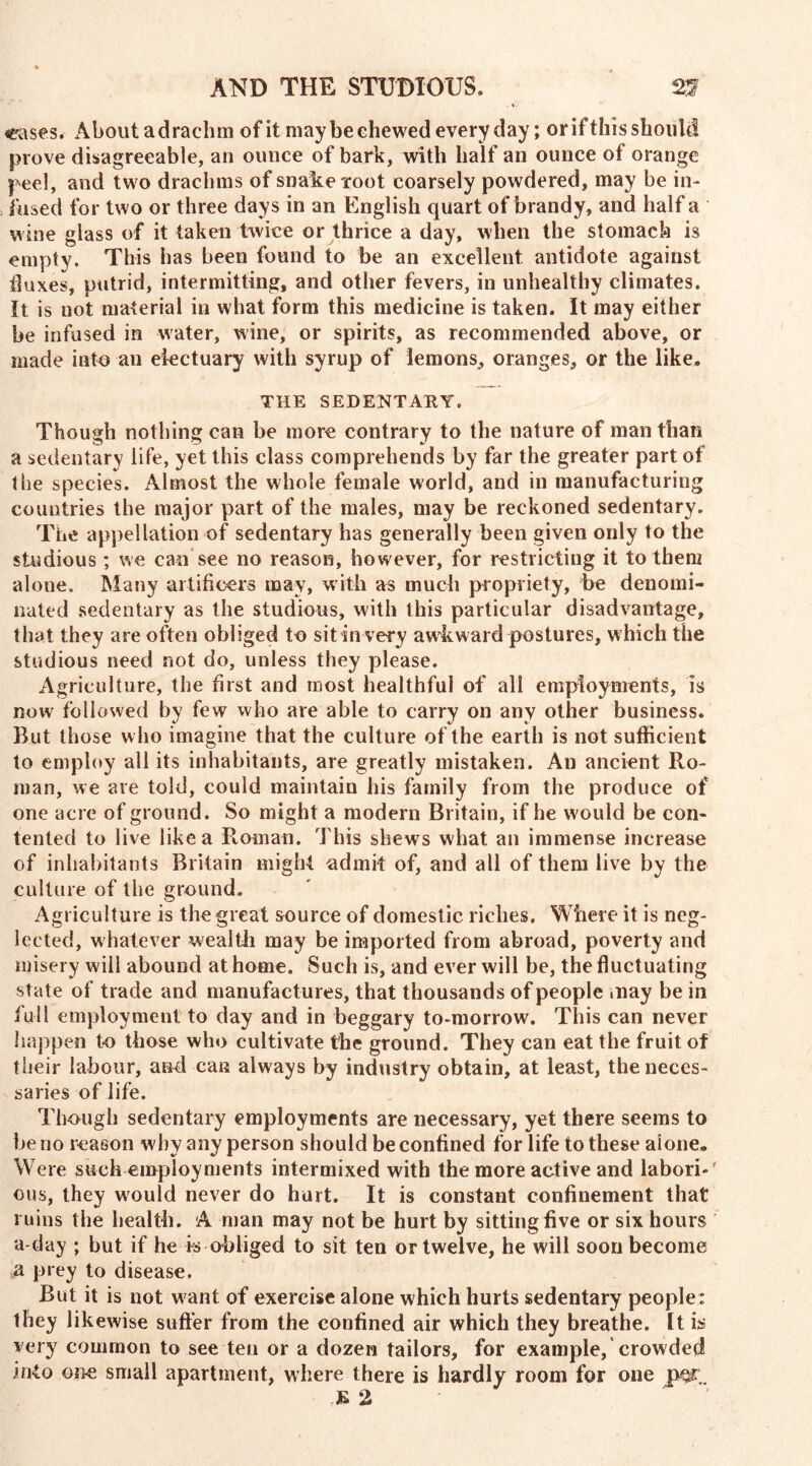 eases. About adrachm of it may be chewed everyday; or if this should prove disagreeable, an ounce of bark, with half an ounce of orange peel, and two drachms of snake root coarsely powdered, may be in- fused for two or three days in an English quart of brandy, and half a wine glass of it taken twice or thrice a day, when the stomach is empty. This has been found to be an excellent antidote against duxes, putrid, intermitting, and other fevers, in unhealthy climates. It is not material in what form this medicine is taken. It may either be infused in water, wine, or spirits, as recommended above, or made into an electuary with syrup of lemons, oranges, or the like. THE SEDENTARY. Though nothing can be more contrary to the nature of man than a sedentary life, yet this class comprehends by far the greater part of the species. Almost the whole female world, and in manufacturing countries the major part of the males, may be reckoned sedentary. The appellation of sedentary has generally been given only to the studious; we can see no reason, however, for restricting it to them alone. Many artificers may, with as much propriety, be denomi- nated sedentary as the studious, with this particular disadvantage, that they are often obliged to sit in very awkward postures, which the studious need not do, unless they please. Agriculture, the first and most healthful of all employments, is now followed by few who are able to carry on any other business. But those w ho imagine that the culture of the earth is not sufficient to employ all its inhabitants, are greatly mistaken. An ancient Ro- man, we are told, could maintain bis family from the produce of one acre of ground. So might a modern Britain, if he would be con- tented to live like a Pcoman. This shews what an immense increase of inhabitants Britain might admit of, and all of them live by the culture of the ground. Agriculture is the great source of domestic riches. Where it is neg- lected, whatever wealth may be imported from abroad, poverty and misery will abound at home. Such is, and ever will be, the fluctuating state of trade and manufactures, that thousands of people .nay be in full employment to day and in beggary to-morrow. This can never happen to those who cultivate the ground. They can eat the fruit of their labour, and can always by industry obtain, at least, the neces- saries of life. Though sedentary employments are necessary, yet there seems to be no reason why any person should be confined for life to these alone. Were such employments intermixed with the more active and labori- ous, they would never do hurt. It is constant confinement that ruins the health. A man may not be hurt by sitting five or six hours a day ; but if he is obliged to sit ten or twelve, he will soon become a prey to disease. But it is not want of exercise alone which hurts sedentary people: they likewise suffer from the confined air which they breathe. It is very common to see ten or a dozen tailors, for example, crowded into Gj>e small apartment, where there is hardly room for one per. E 2