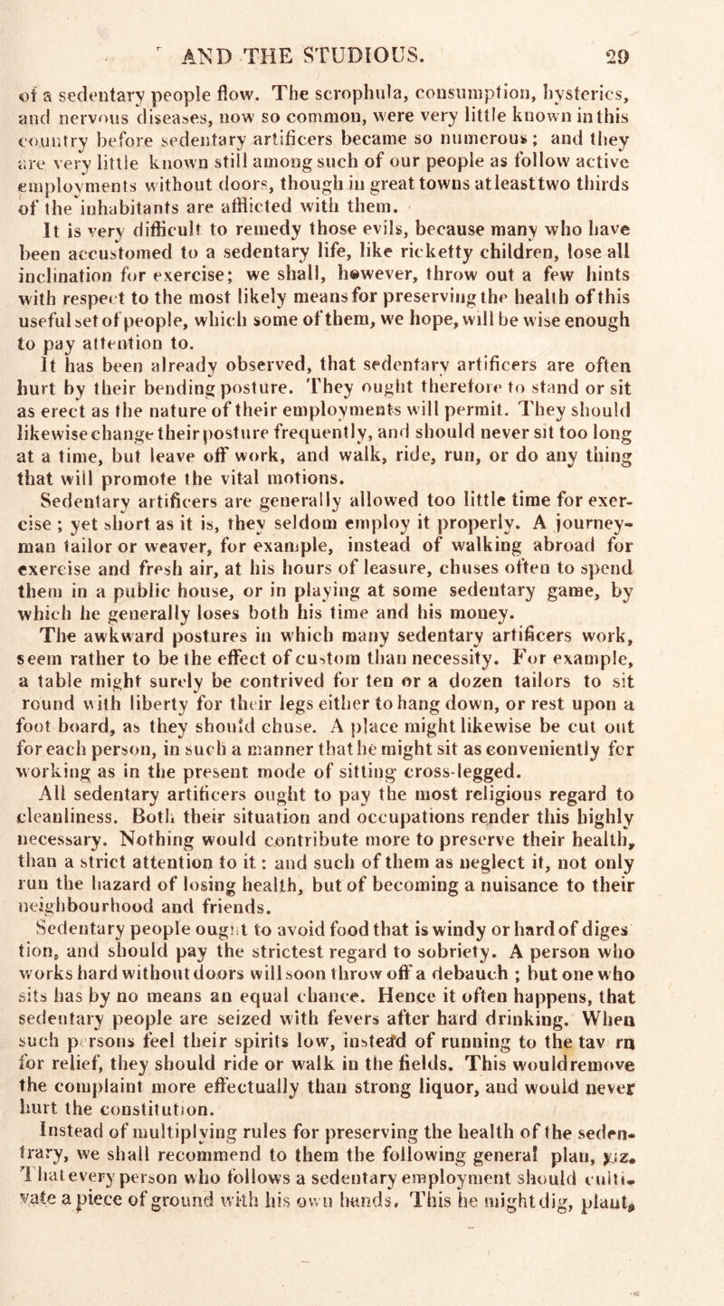 of a sedentary people flow. The scrophula, consumption, hysterics, and nervous diseases, now so common, were very little known in this country before sedentary artificers became so numerous; and they are very little known still among such of our people as follow active employments without doors, though in great towns atleasttwo thirds of the inhabitants are afflicted with them. It is very difficult to remedy those evils, because many who have been accustomed to a sedentary life, like rieketty children, lose all inclination for exercise; we shall, however, throw out a few hints with respect to the most likely means for preserving the health of this useful set of people, which some of them, we hope, will be wise enough to pay attention to. It has been already observed, that sedentary artificers are often hurt by their bending posture. They ought therefore to stand or sit as erect as the nature of their employments will permit. They should likewise change their posture frequently, and should never sit too long at a time, but leave off work, and walk, ride, run, or do any thing that will promote the vital motions. Sedentary artificers are generally allowed too little time for exer- cise ; yet short as it is, they seldom employ it properly. A journey- man tailor or weaver, for example, instead of walking abroad for exercise and fresh air, at his hours of leasure, chuses often to spend them in a public house, or in playing at some sedentary game, by which he generally loses both his time and his money. The awkward postures in which many sedentary artificers work, seem rather to be the effect of custom than necessity. For example, a table might surely be contrived for ten or a dozen tailors to sit round with liberty for their legs either to hang down, or rest upon a foot board, as they should chuse. A place might likewise be cut out for each person, in such a manner that he might sit as conveniently for working as in the present mode of sitting cross-legged. All sedentary artificers ought to pay the most religious regard to cleanliness. Both their situation and occupations render this highly necessary. Nothing would contribute more to preserve their health, than a strict attention to it; and such of them as neglect it, not only run the hazard of losing health, but of becoming a nuisance to their neighbourhood and friends. Sedentary people ought to avoid food that is windy or hard of diges tion, and should pay the strictest regard to sobriety. A person who works hard without doors will soon throw off a debauch ; hut one w ho sits has by no means an equal chance. Hence it often happens, that sedentary people are seized with fevers after hard drinking. When such p rsons feel their spirits low, instead of running to the tav rn for relief, they should ride or walk in the fields. This would remove the complaint more effectually than strong liquor, and would never hurt the constitution. Instead of multiplying rules for preserving the health of the seden- trary, we shall recommend to them the following genera* plan, y.;z. I hatevery person who follows a sedentary employment should culti- vate a piece of ground with his own hands. This he might dig, plant.