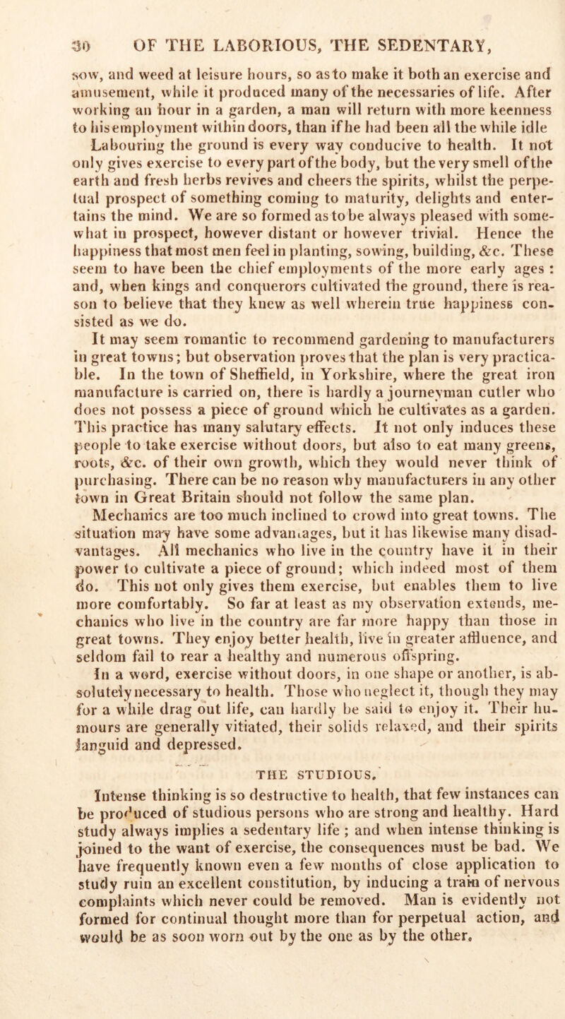 sow, and weed at leisure hours, so as to make it both an exercise and amusement, while it produced many of the necessaries of life. After working an hour in a garden, a man will return with more keenness to his employment within doors, than if he had been all the while idle Labouring the ground is every way conducive to health. It not only gives exercise to every part of the body, but the very smell of the earth and fresh herbs revives and cheers the spirits, whilst the perpe- tual prospect of something coming to maturity, delights and enter- tains the mind. We are so formed as to be always pleased with some- what in prospect, however distant or however trivial. Hence the happiness that most men feel in planting, sowing, building, &c. These seem to have been the chief employments of the more early ages : and, when kings and conquerors cultivated the ground, there is rea- son to believe that they knew as well wherein true happiness con- sisted as we do. It may seem romantic to recommend gardening to manufacturers in great towns; but observation proves that the plan is very practica- ble. In the town of Sheffield, in Yorkshire, where the great iron manufacture is carried on, there is hardly a journeyman cutler who does not possess a piece of ground which he cultivates as a garden. This practice has many salutary effects. It not only induces these people to take exercise without doors, but also to eat many greens, roots, &c. of their own growth, which they would never think of purchasing. There can be no reason why manufacturers in any other town in Great Britain should not follow the same plan. Mechanics are too much inclined to crowd into great towns. The situation may have some advantages, but it has likewise many disad- vantages. All mechanics who live in the country have it in their power to cultivate a piece of ground; which indeed most of them do. This not only gives them exercise, but enables them to live more comfortably. So far at least as my observation extends, me- chanics who live in the country are far more happy than those in great towns. They enjoy better health, live in greater affluence, and seldom fail to rear a healthy and numerous offspring. In a word, exercise without doors, in one shape or another, is ab- solutely necessary to health. Those who neglect it, though they may for a while drag out life, can hardly be said to enjoy it. Their hu- mours are generally vitiated, their solids relaxed, and their spirits languid and depressed. THE STUDIOUS. Intense thinking is so destructive to health, that few instances can be produced of studious persons who are strong and healthy. Hard study always implies a sedentary life ; and when intense thinking is joined to the want of exercise, the consequences must be bad. We have frequently known even a few months of close application to study ruin an excellent constitution, by inducing a train of nervous complaints which never could be removed. Man is evidently not formed for continual thought more than for perpetual action, and would be as soon worn out by the one as by the other.