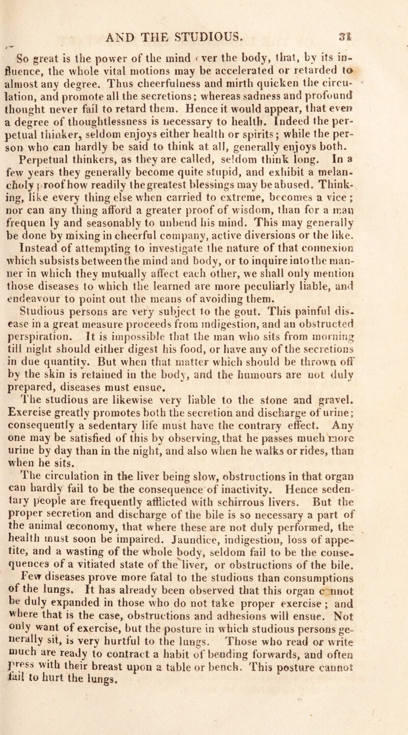 So great is the power of the mind < ver the body, that, by its in- fluence, the whole vital motions may be accelerated or retarded to almost any degree. Thus cheerfulness and mirth quicken the circu- lation, and promote all the secretions; whereas sadness and profound thought never fail to retard them. Hence it would appear, that even a degree of thoughtlessness is necessary to health. Indeed the per- petual thinker, seldom enjoys either health or spirits; while the per- son who can hardly be said to think at all, generally enjoys both. Perpetual thinkers, as they are called, seldom think long. In a few years they generally become quite stupid, and exhibit a melan- choly proof how readily the greatest blessings may be abused. Think- ing, like every thing else when carried to extreme, becomes a vice ; nor can any thing afford a greater proof of wisdom, than for a man frequen ly and seasonably to unbend his mind. This may generally be done by mixing in cheerful company, active diversions or the like. Instead of attempting to investigate the nature of that connexion which subsists between the mind and body, or to inquire into the man- ner in which they mutually affect each other, we shall only mention those diseases to which the learned are more peculiarly liable, and endeavour to point out the means of avoiding them. Studious persons are very subject to the gout. This painful dis- ease in a great measure proceeds from indigestion, and au obstructed perspiration. It is impossible that the man who sits from morning til I night should either digest his food, or have any of the secretions in due quantity. But when that matter which should be thrown off by the skin is retained in the body, and the humours are uot duly prepared, diseases must ensue. The studious are likewise very liable to the stone and gravel. Exercise greatly promotes both the secretion and discharge of urine; consequently a sedentary life must have the contrary effect. Any one may be satisfied of this by observing, that he passes much more urine by day than in the night, and also when he walks or rides, than when he sits. The circulation in the liver being slow, obstructions in that organ can hardly fail to be the consequence of inactivity. Hence seden- tary people are frequently afflicted with schirrous livers. But the proper secretion and discharge of the bile is so necessary a part of the animal (economy, that where these are not duly performed, the health must soon be impaired. Jaundice, indigestion, loss of appe- tite, and a wasting of the whole body, seldom fail to be the conse- quences of a vitiated state of the liver, or obstructions of the bile. Few diseases prove more fatal to the studious than consumptions of the lungs. It has already been observed that this organ c nnot be duly expanded in those who do not take proper exercise ; and w here that is the case, obstructions and adhesions will ensue. Not only want of exercise, but the posture in which studious persons ge- nerally sit, is very hurtful to the lungs. Those who read or write much are ready to contract a habit of bending forwards, and often press with their breast upon a table or bench. This posture cannot fail to hurt the lungs.