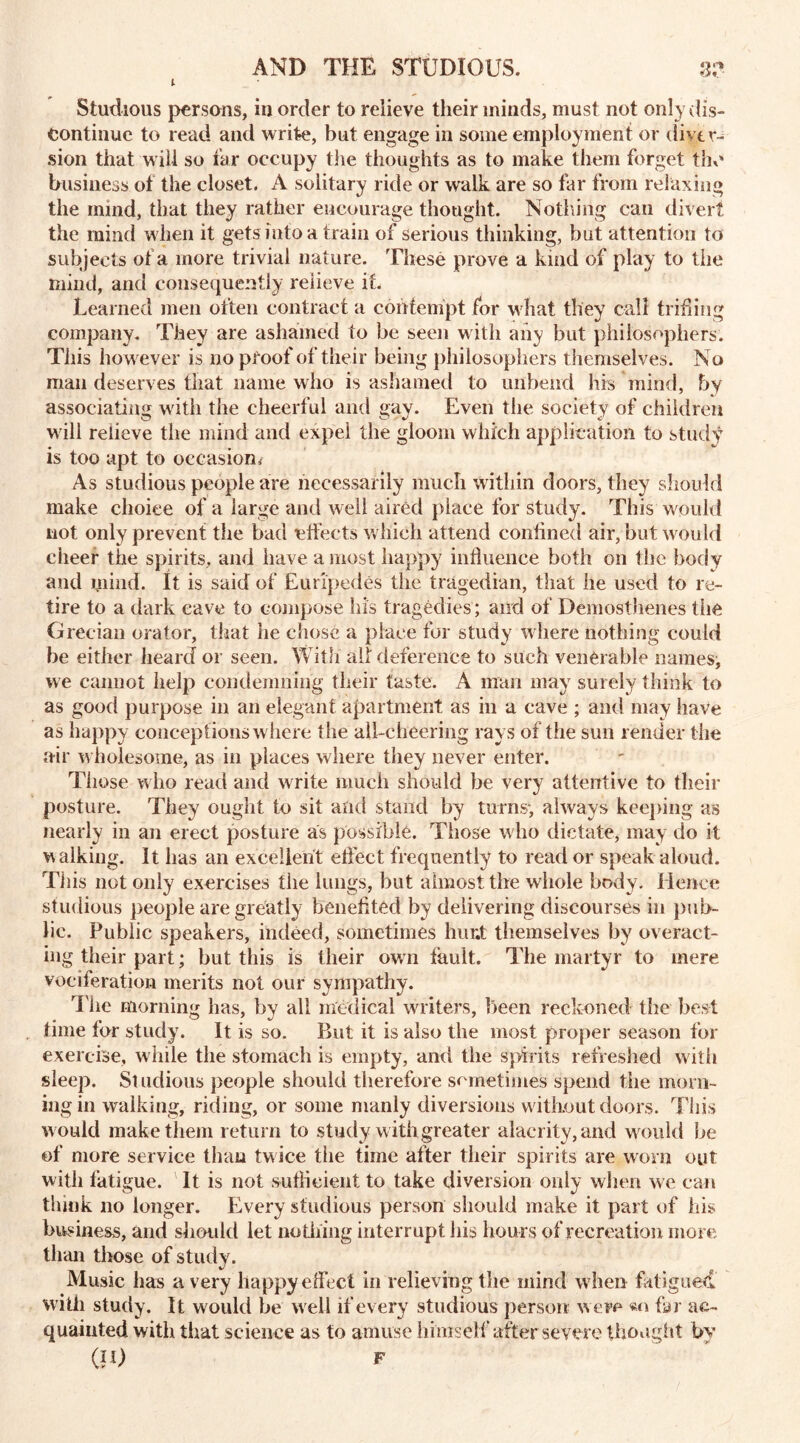 1 cS*. • Studious persons, in order to relieve their minds, must not only dis- continue to read and write, but engage in some employment or diver- sion that will so far occupy the thoughts as to make them forget the business of the closet. A solitary ride or walk are so far from relaxing the mind, that they rather encourage thought. Nothing can divert the mind when it gets into a train of serious thinking, but attention to subjects of a more trivial nature. These prove a kind of play to the mind, and consequently relieve if. Learned men often contract a contempt for what they call trifling company. They are ashamed to be seen with aiiy but philosophers. This however is no proof of their being philosophers themselves. No mail deserves that name who is ashamed to unbend his mind, by associating with the cheerful and gay. Even the society of children will relieve the mind and expel the gloom which application to study is too apt to occasion* As studious people are necessarily much within doors, they should make choice of a large and well aired place for study. This would not only prevent the bad effects which attend confined air, but would cheer the spirits, and have a most happy inf ueiice both on the body and mind. It is said of Euripedes the tragedian, that he used to re- tire to a dark cave to compose his tragedies; and of Demosthenes the Grecian orator, that he chose a place for study where nothing could be either heard or seen. With all deference to such venerable names, we cannot help condemning their taste. A man may surely think to as good purpose in an elegant apartment as in a cave ; and may have as happy conceptions where the all-cheering rays of the sun render the air wholesome, as in places where they never enter. Those who read and write much should he very attentive to their posture. They ought to sit and stand by turns; always keeping as nearly in an erect posture as possible. Those who dictate, may do it walking. It has an excellent effect frequently to read or speak aloud. This not only exercises the lungs, hut almost the whole body. Hence studious people are greatly benefited by delivering discourses in pub- lic. Public speakers, indeed, sometimes hunt themselves by overact- ing their part; but this is their own fault. The martyr to mere vociferation merits not our sympathy. The morning has, by all medical writers, been reckoned the best time for study. It is so. But it is also the most proper season for exercise, while the stomach is empty, and the spirits refreshed with sleep. St udious people should therefore sometimes spend the mom- ingm walking, riding, or some manly diversions without doors. This w ould make them return to study w ith greater alacrity, and would be of more service than twice the time after their spirits are worn out with fatigue. It is not sufficient to take diversion only when we can think no longer. Every studious person should make it part of his business, and should let nothing interrupt his hours of recreation more than those of study. Music has a very happy effect in relieving the mind w hen fatigued with study. It would he well if every studious person were «n far ac- quainted with that science as to amuse himself after severe thought by (II) F