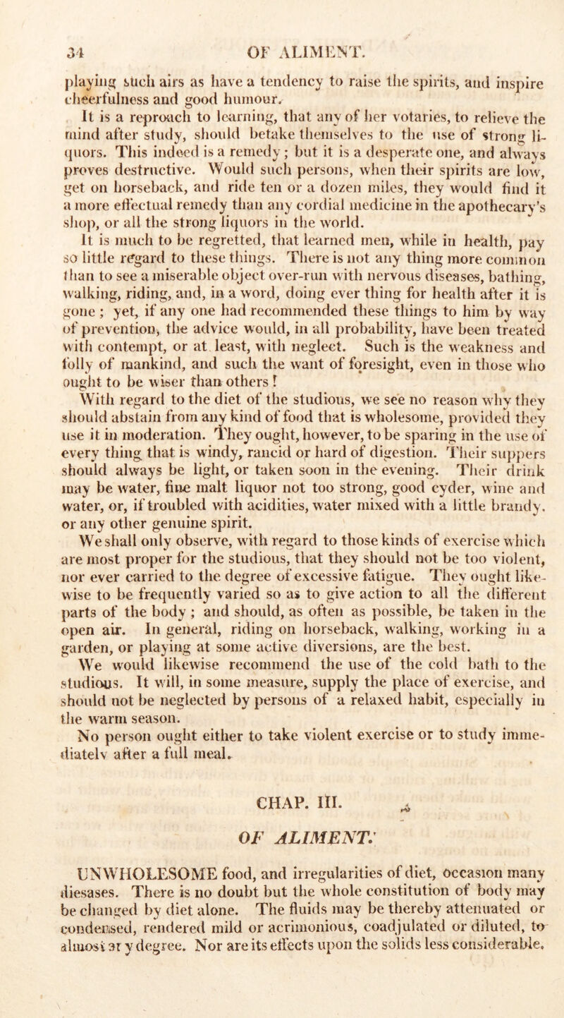 playing such airs as have a tendency to raise the spirits, and inspire cheerfulness and good humour. It is a reproach to learning, that any of her votaries, to relieve the mind after study, should betake themselves to the use of strong li- quors. This indeed is a remedy; but it is a desperate one, and always proves destructive. Would such persons, when their spirits are low, get on horseback, and ride ten or a dozen miles, they would find it a more effectual remedy than any cordial medicine in the apothecary’s shop, or all the strong liquors in the world. It is much to be regretted, that learned men, while in health, pay so little regard to these things. There is not any thing more common than to see a miserable object over-run with nervous diseases, bathing, walking, riding, and, in a word, doing ever thing for health after it is gone ; yet, if any one had recommended these things to him by way of prevention* the advice would, in all probability, have been treated with contempt, or at least, with neglect. Such is the weakness and folly of mankind, and such the want of foresight, even in those who ought to be wiser than others l With regard to the diet of the studious, we see no reason why they should abstain from any kind of food that is wholesome, provided they use it in moderation. They ought, however, to be sparing in the use of every thing that is windy, rancid or hard of digestion. Their suppers should always be light, or taken soon in the evening. Their drink may be water, fine malt liquor not too strong, good cyder, wine and water, or, if troubled with acidities, water mixed with a little brandy, or any other genuine spirit. We shall only observe, with regard to those kinds of exercise which are most proper for the studious, that they should not be too violent, nor ever carried to the degree of excessive fatigue. They ought like- wise to be frequently varied so as to give action to all the different parts of the body ; and should, as often as possible, be taken in the open air. In general, riding on horseback, walking, working in a garden, or playing at some active diversions, are the best. We would likewise recommend the use of the cold bath to the studious. It will, in some measure, supply the place of exercise, and should not be neglected by persons of a relaxed habit, especially in the warm season. No person ought either to take violent exercise or to study imme- diately after a full meal. CHAP. III. A OF ALIMENT. UNWHOLESOME food, and irregularities of diet, occasion many diesases. There is no doubt but the whole constitution of body may be changed by diet alone. The fluids may be thereby attenuated or condensed, rendered mild or acrimonious, eoadjulated or diluted, to almost ar y degree. Nor are its effects upon the solids less considerable.